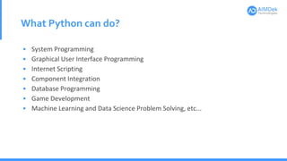 What Python can do?
• System Programming
• Graphical User Interface Programming
• Internet Scripting
• Component Integration
• Database Programming
• Game Development
• Machine Learning and Data Science Problem Solving, etc...
 
