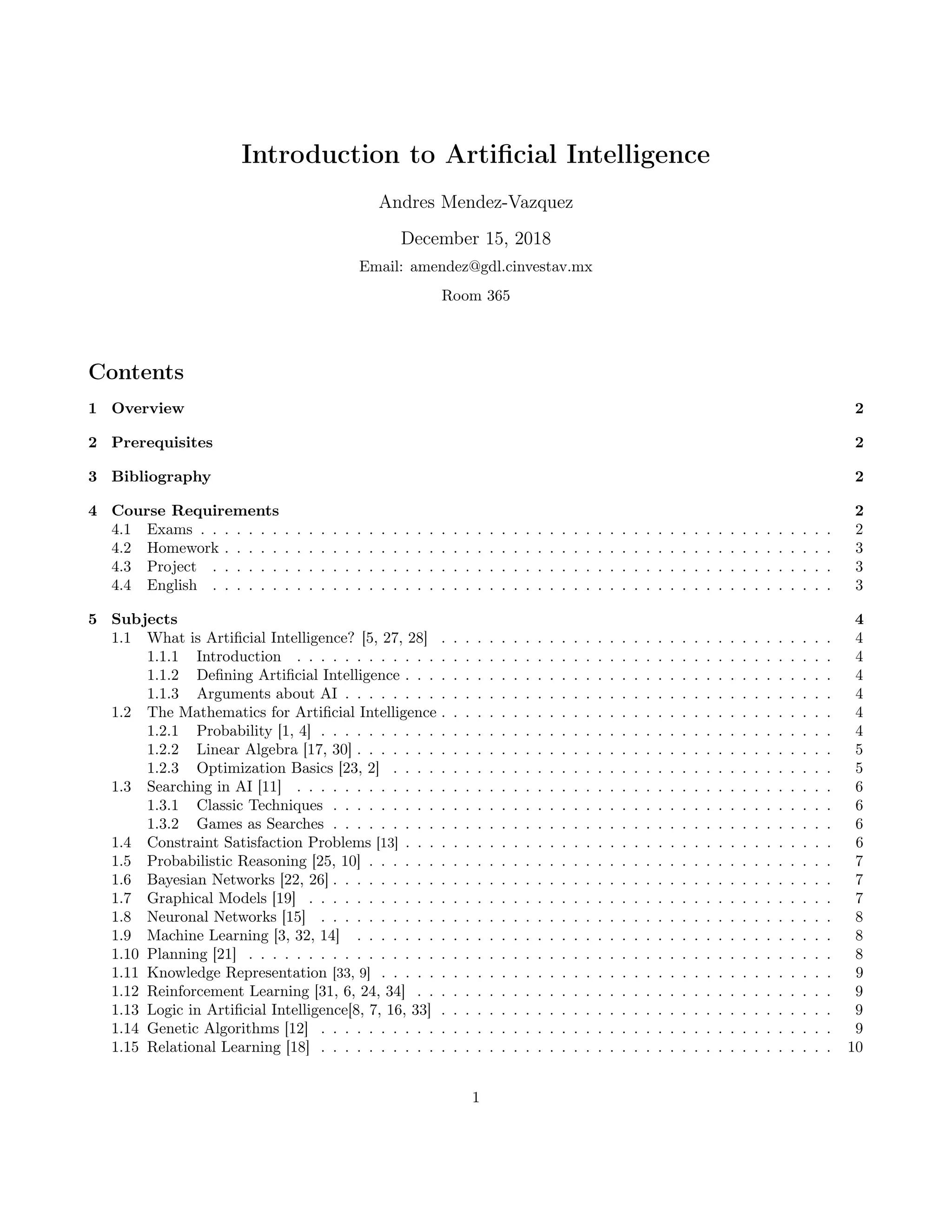 Introduction to Artiﬁcial Intelligence
Andres Mendez-Vazquez
December 15, 2018
Email: amendez@gdl.cinvestav.mx
Room 365
Contents
1 Overview 2
2 Prerequisites 2
3 Bibliography 2
4 Course Requirements 2
4.1 Exams . . . . . . . . . . . . . . . . . . . . . . . . . . . . . . . . . . . . . . . . . . . . . . . . . . . . . 2
4.2 Homework . . . . . . . . . . . . . . . . . . . . . . . . . . . . . . . . . . . . . . . . . . . . . . . . . . . 3
4.3 Project . . . . . . . . . . . . . . . . . . . . . . . . . . . . . . . . . . . . . . . . . . . . . . . . . . . . 3
4.4 English . . . . . . . . . . . . . . . . . . . . . . . . . . . . . . . . . . . . . . . . . . . . . . . . . . . . 3
5 Subjects 4
1.1 What is Artiﬁcial Intelligence? [5, 27, 28] . . . . . . . . . . . . . . . . . . . . . . . . . . . . . . . . . 4
1.1.1 Introduction . . . . . . . . . . . . . . . . . . . . . . . . . . . . . . . . . . . . . . . . . . . . . 4
1.1.2 Deﬁning Artiﬁcial Intelligence . . . . . . . . . . . . . . . . . . . . . . . . . . . . . . . . . . . . 4
1.1.3 Arguments about AI . . . . . . . . . . . . . . . . . . . . . . . . . . . . . . . . . . . . . . . . . 4
1.2 The Mathematics for Artiﬁcial Intelligence . . . . . . . . . . . . . . . . . . . . . . . . . . . . . . . . . 4
1.2.1 Probability [1, 4] . . . . . . . . . . . . . . . . . . . . . . . . . . . . . . . . . . . . . . . . . . . 4
1.2.2 Linear Algebra [17, 30] . . . . . . . . . . . . . . . . . . . . . . . . . . . . . . . . . . . . . . . . 5
1.2.3 Optimization Basics [23, 2] . . . . . . . . . . . . . . . . . . . . . . . . . . . . . . . . . . . . . 5
1.3 Searching in AI [11] . . . . . . . . . . . . . . . . . . . . . . . . . . . . . . . . . . . . . . . . . . . . . 6
1.3.1 Classic Techniques . . . . . . . . . . . . . . . . . . . . . . . . . . . . . . . . . . . . . . . . . . 6
1.3.2 Games as Searches . . . . . . . . . . . . . . . . . . . . . . . . . . . . . . . . . . . . . . . . . . 6
1.4 Constraint Satisfaction Problems [13] . . . . . . . . . . . . . . . . . . . . . . . . . . . . . . . . . . . . 6
1.5 Probabilistic Reasoning [25, 10] . . . . . . . . . . . . . . . . . . . . . . . . . . . . . . . . . . . . . . . 7
1.6 Bayesian Networks [22, 26] . . . . . . . . . . . . . . . . . . . . . . . . . . . . . . . . . . . . . . . . . . 7
1.7 Graphical Models [19] . . . . . . . . . . . . . . . . . . . . . . . . . . . . . . . . . . . . . . . . . . . . 7
1.8 Neuronal Networks [15] . . . . . . . . . . . . . . . . . . . . . . . . . . . . . . . . . . . . . . . . . . . 8
1.9 Machine Learning [3, 32, 14] . . . . . . . . . . . . . . . . . . . . . . . . . . . . . . . . . . . . . . . . 8
1.10 Planning [21] . . . . . . . . . . . . . . . . . . . . . . . . . . . . . . . . . . . . . . . . . . . . . . . . . 8
1.11 Knowledge Representation [33, 9] . . . . . . . . . . . . . . . . . . . . . . . . . . . . . . . . . . . . . . 9
1.12 Reinforcement Learning [31, 6, 24, 34] . . . . . . . . . . . . . . . . . . . . . . . . . . . . . . . . . . . 9
1.13 Logic in Artiﬁcial Intelligence[8, 7, 16, 33] . . . . . . . . . . . . . . . . . . . . . . . . . . . . . . . . . 9
1.14 Genetic Algorithms [12] . . . . . . . . . . . . . . . . . . . . . . . . . . . . . . . . . . . . . . . . . . . 9
1.15 Relational Learning [18] . . . . . . . . . . . . . . . . . . . . . . . . . . . . . . . . . . . . . . . . . . . 10
1
 