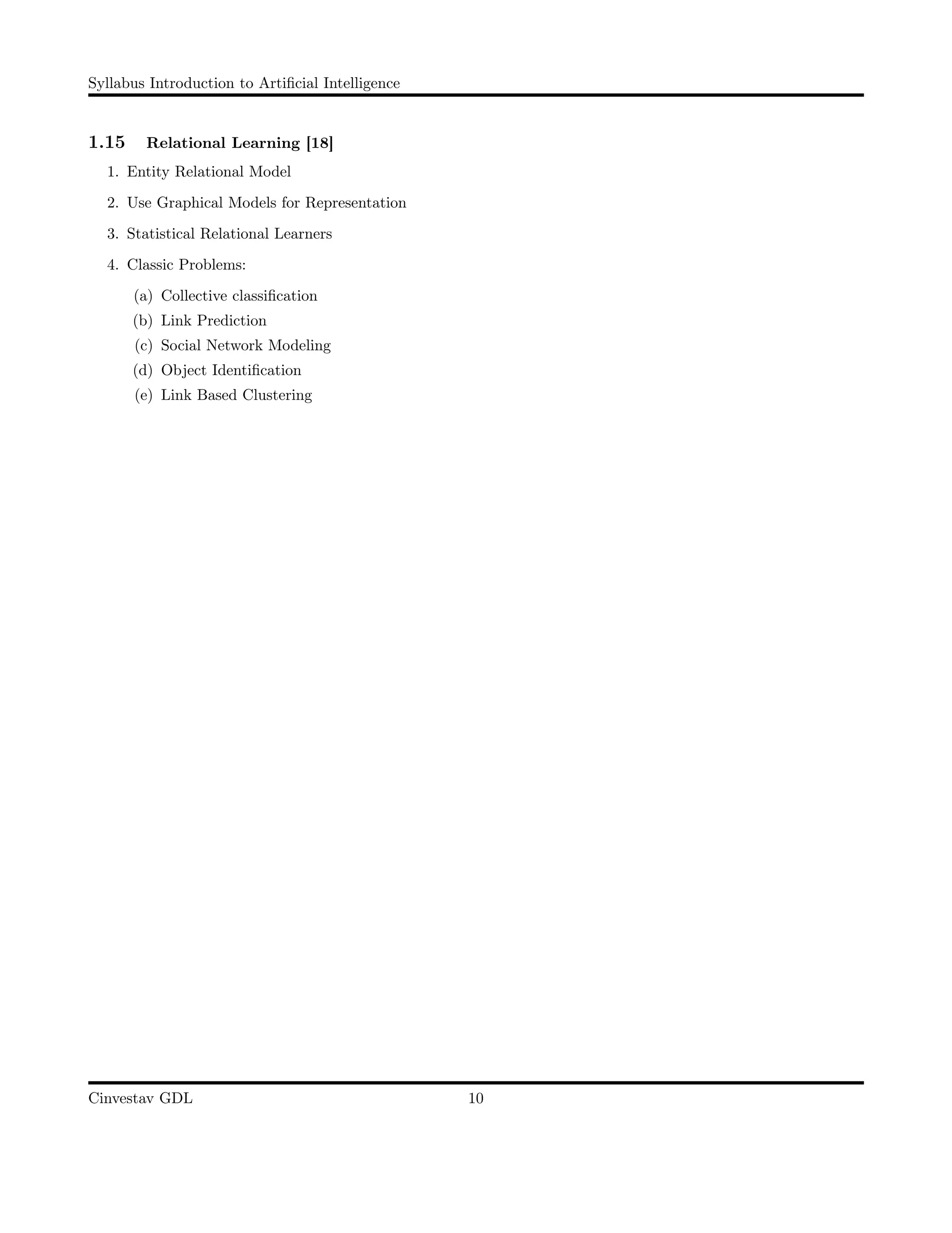 Syllabus Introduction to Artiﬁcial Intelligence
1.15 Relational Learning [18]
1. Entity Relational Model
2. Use Graphical Models for Representation
3. Statistical Relational Learners
4. Classic Problems:
(a) Collective classiﬁcation
(b) Link Prediction
(c) Social Network Modeling
(d) Object Identiﬁcation
(e) Link Based Clustering
Cinvestav GDL 10
 