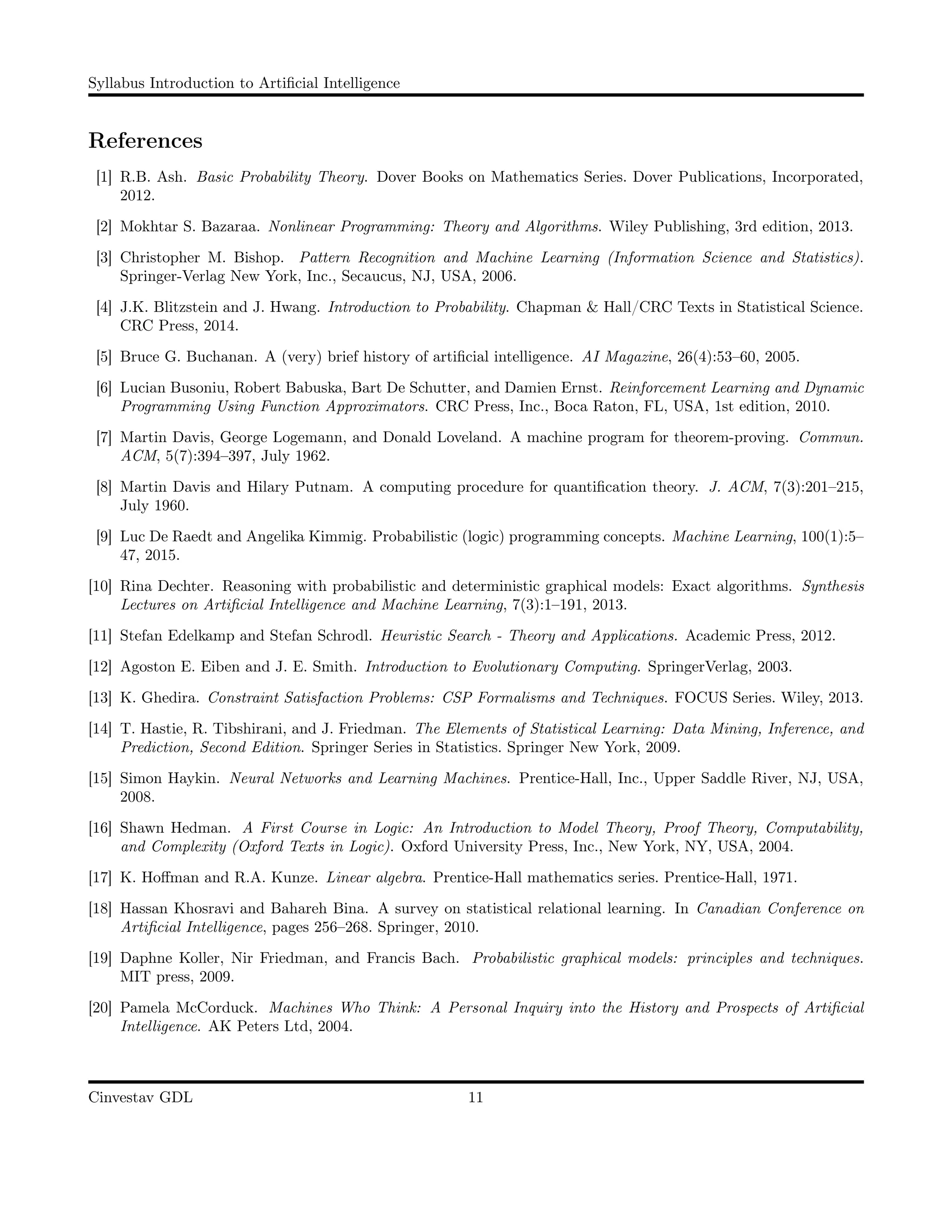 Syllabus Introduction to Artiﬁcial Intelligence
References
[1] R.B. Ash. Basic Probability Theory. Dover Books on Mathematics Series. Dover Publications, Incorporated,
2012.
[2] Mokhtar S. Bazaraa. Nonlinear Programming: Theory and Algorithms. Wiley Publishing, 3rd edition, 2013.
[3] Christopher M. Bishop. Pattern Recognition and Machine Learning (Information Science and Statistics).
Springer-Verlag New York, Inc., Secaucus, NJ, USA, 2006.
[4] J.K. Blitzstein and J. Hwang. Introduction to Probability. Chapman & Hall/CRC Texts in Statistical Science.
CRC Press, 2014.
[5] Bruce G. Buchanan. A (very) brief history of artiﬁcial intelligence. AI Magazine, 26(4):53–60, 2005.
[6] Lucian Busoniu, Robert Babuska, Bart De Schutter, and Damien Ernst. Reinforcement Learning and Dynamic
Programming Using Function Approximators. CRC Press, Inc., Boca Raton, FL, USA, 1st edition, 2010.
[7] Martin Davis, George Logemann, and Donald Loveland. A machine program for theorem-proving. Commun.
ACM, 5(7):394–397, July 1962.
[8] Martin Davis and Hilary Putnam. A computing procedure for quantiﬁcation theory. J. ACM, 7(3):201–215,
July 1960.
[9] Luc De Raedt and Angelika Kimmig. Probabilistic (logic) programming concepts. Machine Learning, 100(1):5–
47, 2015.
[10] Rina Dechter. Reasoning with probabilistic and deterministic graphical models: Exact algorithms. Synthesis
Lectures on Artiﬁcial Intelligence and Machine Learning, 7(3):1–191, 2013.
[11] Stefan Edelkamp and Stefan Schrodl. Heuristic Search - Theory and Applications. Academic Press, 2012.
[12] Agoston E. Eiben and J. E. Smith. Introduction to Evolutionary Computing. SpringerVerlag, 2003.
[13] K. Ghedira. Constraint Satisfaction Problems: CSP Formalisms and Techniques. FOCUS Series. Wiley, 2013.
[14] T. Hastie, R. Tibshirani, and J. Friedman. The Elements of Statistical Learning: Data Mining, Inference, and
Prediction, Second Edition. Springer Series in Statistics. Springer New York, 2009.
[15] Simon Haykin. Neural Networks and Learning Machines. Prentice-Hall, Inc., Upper Saddle River, NJ, USA,
2008.
[16] Shawn Hedman. A First Course in Logic: An Introduction to Model Theory, Proof Theory, Computability,
and Complexity (Oxford Texts in Logic). Oxford University Press, Inc., New York, NY, USA, 2004.
[17] K. Hoﬀman and R.A. Kunze. Linear algebra. Prentice-Hall mathematics series. Prentice-Hall, 1971.
[18] Hassan Khosravi and Bahareh Bina. A survey on statistical relational learning. In Canadian Conference on
Artiﬁcial Intelligence, pages 256–268. Springer, 2010.
[19] Daphne Koller, Nir Friedman, and Francis Bach. Probabilistic graphical models: principles and techniques.
MIT press, 2009.
[20] Pamela McCorduck. Machines Who Think: A Personal Inquiry into the History and Prospects of Artiﬁcial
Intelligence. AK Peters Ltd, 2004.
Cinvestav GDL 11
 