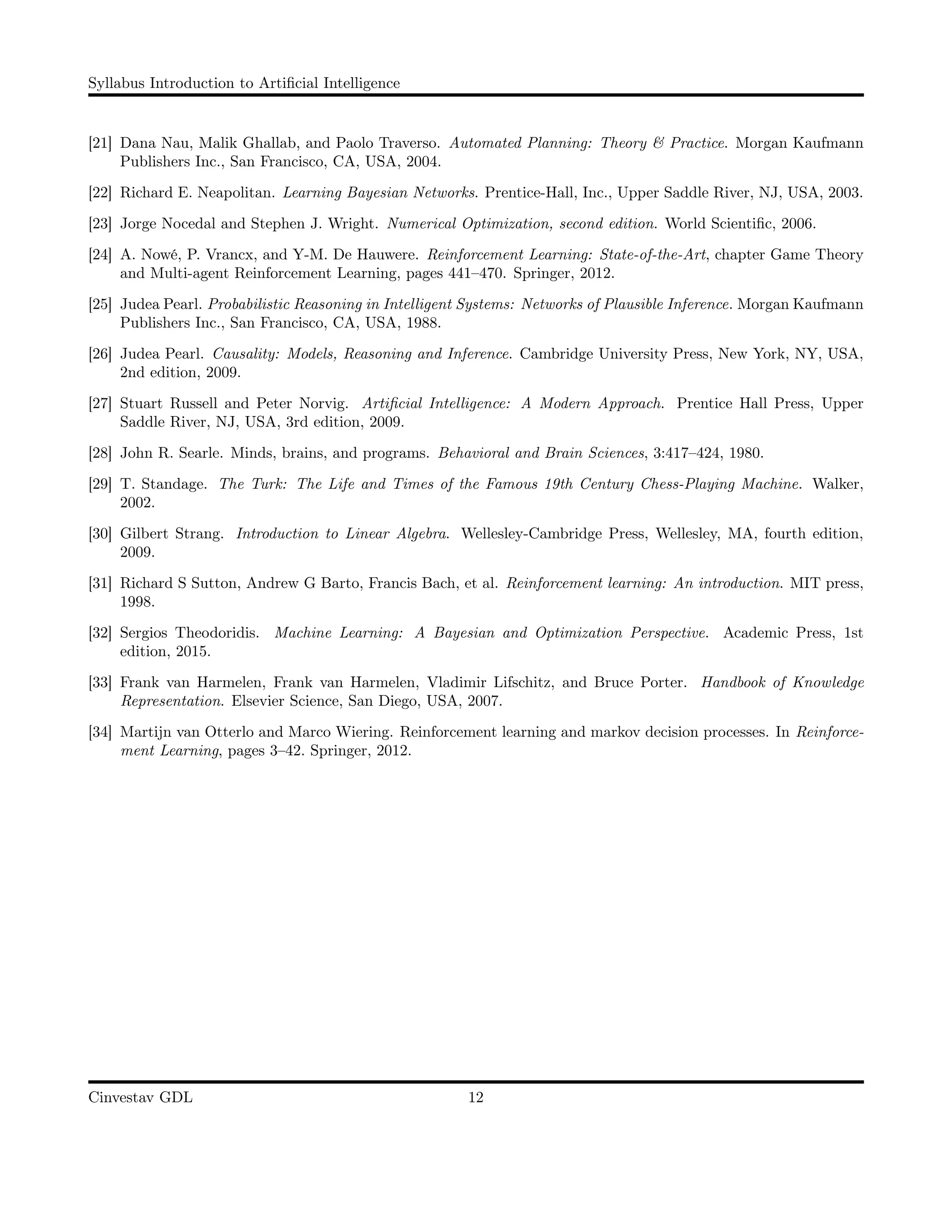 Syllabus Introduction to Artiﬁcial Intelligence
[21] Dana Nau, Malik Ghallab, and Paolo Traverso. Automated Planning: Theory & Practice. Morgan Kaufmann
Publishers Inc., San Francisco, CA, USA, 2004.
[22] Richard E. Neapolitan. Learning Bayesian Networks. Prentice-Hall, Inc., Upper Saddle River, NJ, USA, 2003.
[23] Jorge Nocedal and Stephen J. Wright. Numerical Optimization, second edition. World Scientiﬁc, 2006.
[24] A. Nowé, P. Vrancx, and Y-M. De Hauwere. Reinforcement Learning: State-of-the-Art, chapter Game Theory
and Multi-agent Reinforcement Learning, pages 441–470. Springer, 2012.
[25] Judea Pearl. Probabilistic Reasoning in Intelligent Systems: Networks of Plausible Inference. Morgan Kaufmann
Publishers Inc., San Francisco, CA, USA, 1988.
[26] Judea Pearl. Causality: Models, Reasoning and Inference. Cambridge University Press, New York, NY, USA,
2nd edition, 2009.
[27] Stuart Russell and Peter Norvig. Artiﬁcial Intelligence: A Modern Approach. Prentice Hall Press, Upper
Saddle River, NJ, USA, 3rd edition, 2009.
[28] John R. Searle. Minds, brains, and programs. Behavioral and Brain Sciences, 3:417–424, 1980.
[29] T. Standage. The Turk: The Life and Times of the Famous 19th Century Chess-Playing Machine. Walker,
2002.
[30] Gilbert Strang. Introduction to Linear Algebra. Wellesley-Cambridge Press, Wellesley, MA, fourth edition,
2009.
[31] Richard S Sutton, Andrew G Barto, Francis Bach, et al. Reinforcement learning: An introduction. MIT press,
1998.
[32] Sergios Theodoridis. Machine Learning: A Bayesian and Optimization Perspective. Academic Press, 1st
edition, 2015.
[33] Frank van Harmelen, Frank van Harmelen, Vladimir Lifschitz, and Bruce Porter. Handbook of Knowledge
Representation. Elsevier Science, San Diego, USA, 2007.
[34] Martijn van Otterlo and Marco Wiering. Reinforcement learning and markov decision processes. In Reinforce-
ment Learning, pages 3–42. Springer, 2012.
Cinvestav GDL 12
 