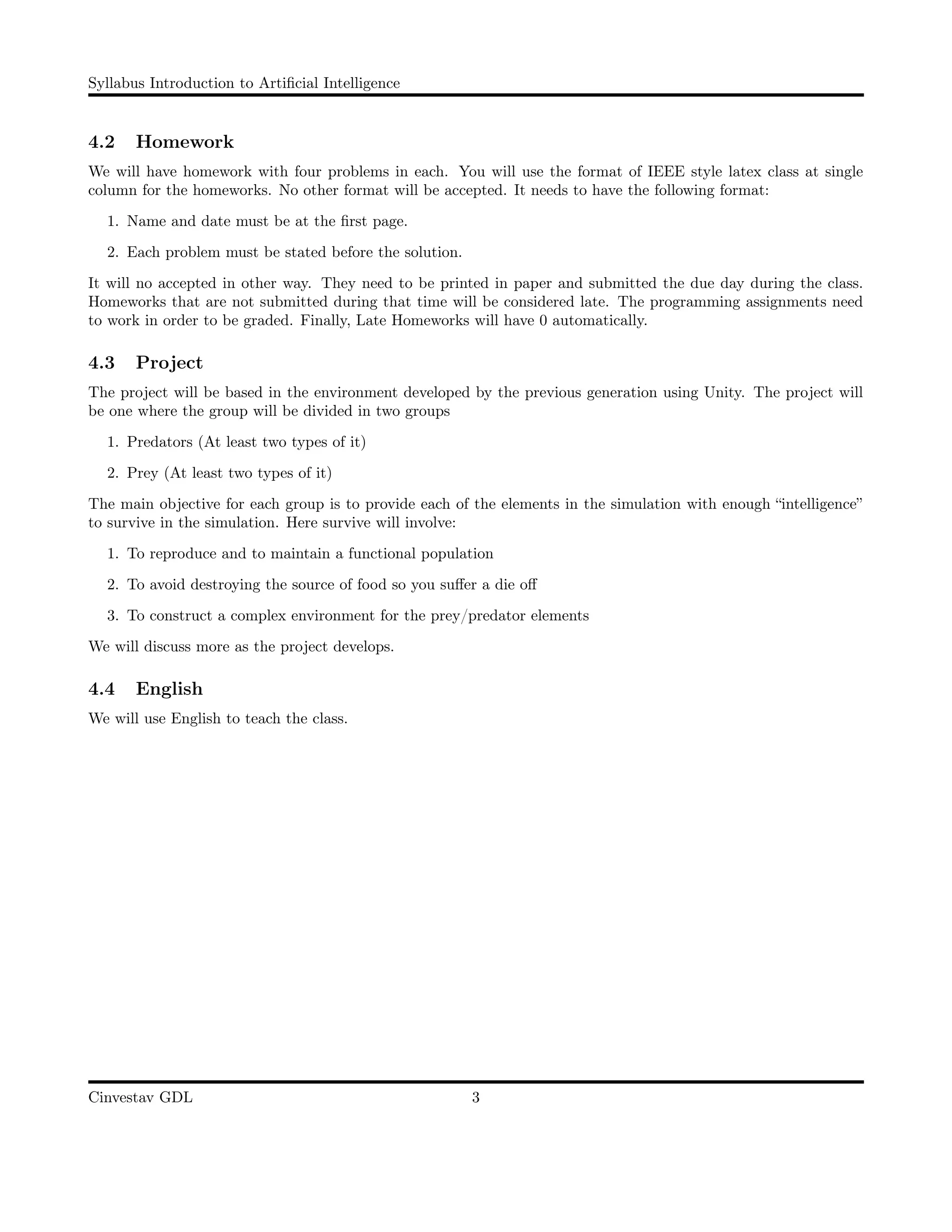 Syllabus Introduction to Artiﬁcial Intelligence
4.2 Homework
We will have homework with four problems in each. You will use the format of IEEE style latex class at single
column for the homeworks. No other format will be accepted. It needs to have the following format:
1. Name and date must be at the ﬁrst page.
2. Each problem must be stated before the solution.
It will no accepted in other way. They need to be printed in paper and submitted the due day during the class.
Homeworks that are not submitted during that time will be considered late. The programming assignments need
to work in order to be graded. Finally, Late Homeworks will have 0 automatically.
4.3 Project
The project will be based in the environment developed by the previous generation using Unity. The project will
be one where the group will be divided in two groups
1. Predators (At least two types of it)
2. Prey (At least two types of it)
The main objective for each group is to provide each of the elements in the simulation with enough “intelligence”
to survive in the simulation. Here survive will involve:
1. To reproduce and to maintain a functional population
2. To avoid destroying the source of food so you suﬀer a die oﬀ
3. To construct a complex environment for the prey/predator elements
We will discuss more as the project develops.
4.4 English
We will use English to teach the class.
Cinvestav GDL 3
 