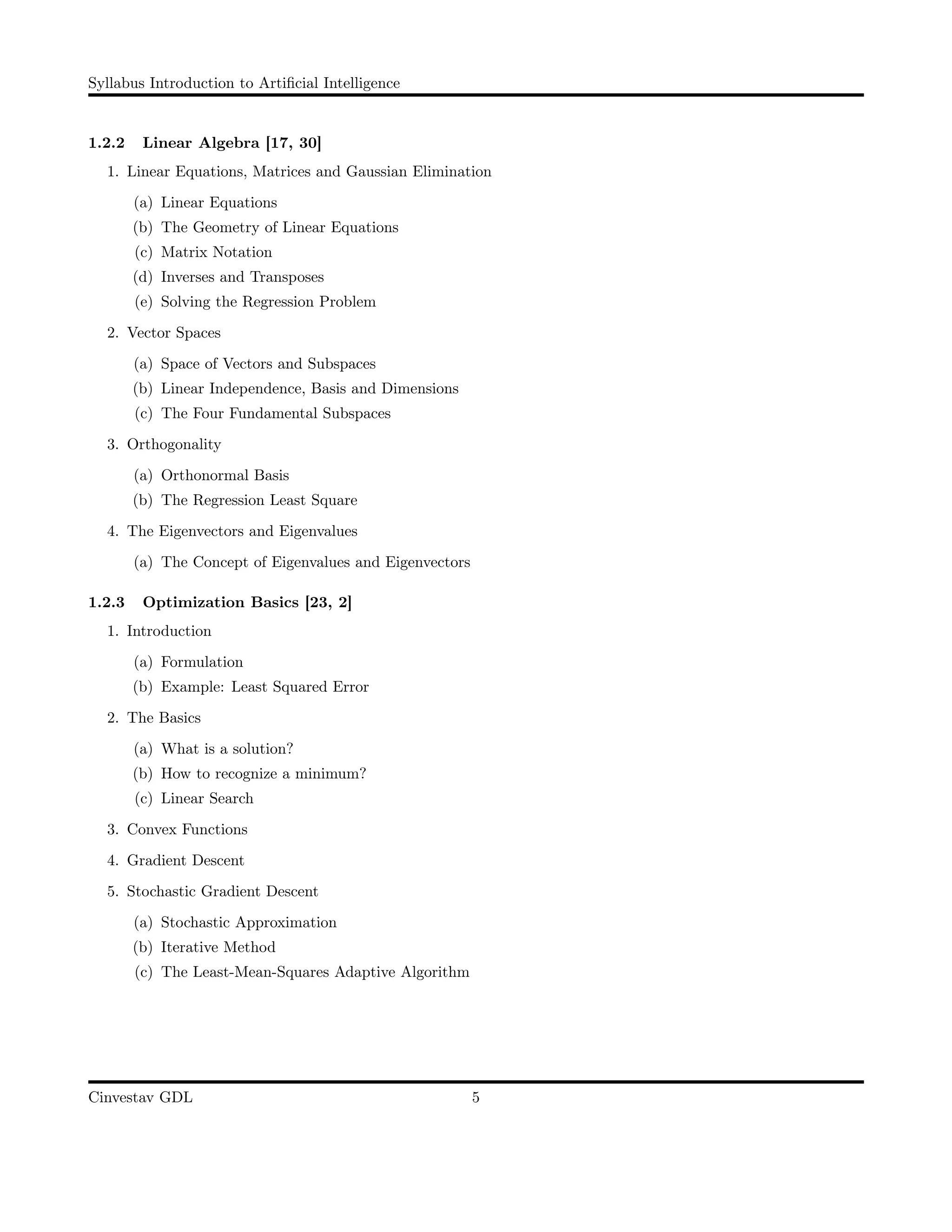 Syllabus Introduction to Artiﬁcial Intelligence
1.2.2 Linear Algebra [17, 30]
1. Linear Equations, Matrices and Gaussian Elimination
(a) Linear Equations
(b) The Geometry of Linear Equations
(c) Matrix Notation
(d) Inverses and Transposes
(e) Solving the Regression Problem
2. Vector Spaces
(a) Space of Vectors and Subspaces
(b) Linear Independence, Basis and Dimensions
(c) The Four Fundamental Subspaces
3. Orthogonality
(a) Orthonormal Basis
(b) The Regression Least Square
4. The Eigenvectors and Eigenvalues
(a) The Concept of Eigenvalues and Eigenvectors
1.2.3 Optimization Basics [23, 2]
1. Introduction
(a) Formulation
(b) Example: Least Squared Error
2. The Basics
(a) What is a solution?
(b) How to recognize a minimum?
(c) Linear Search
3. Convex Functions
4. Gradient Descent
5. Stochastic Gradient Descent
(a) Stochastic Approximation
(b) Iterative Method
(c) The Least-Mean-Squares Adaptive Algorithm
Cinvestav GDL 5
 