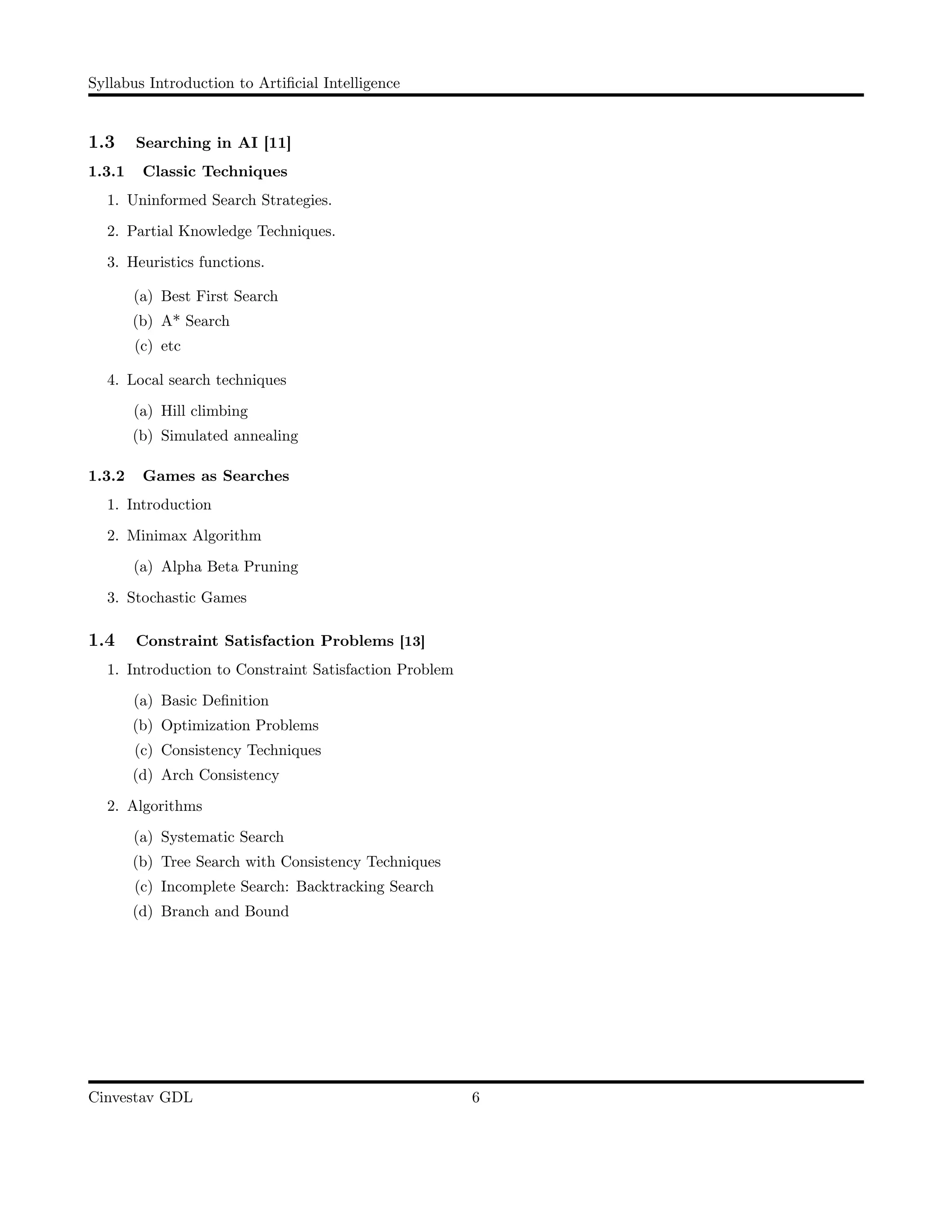 Syllabus Introduction to Artiﬁcial Intelligence
1.3 Searching in AI [11]
1.3.1 Classic Techniques
1. Uninformed Search Strategies.
2. Partial Knowledge Techniques.
3. Heuristics functions.
(a) Best First Search
(b) A* Search
(c) etc
4. Local search techniques
(a) Hill climbing
(b) Simulated annealing
1.3.2 Games as Searches
1. Introduction
2. Minimax Algorithm
(a) Alpha Beta Pruning
3. Stochastic Games
1.4 Constraint Satisfaction Problems [13]
1. Introduction to Constraint Satisfaction Problem
(a) Basic Deﬁnition
(b) Optimization Problems
(c) Consistency Techniques
(d) Arch Consistency
2. Algorithms
(a) Systematic Search
(b) Tree Search with Consistency Techniques
(c) Incomplete Search: Backtracking Search
(d) Branch and Bound
Cinvestav GDL 6
 