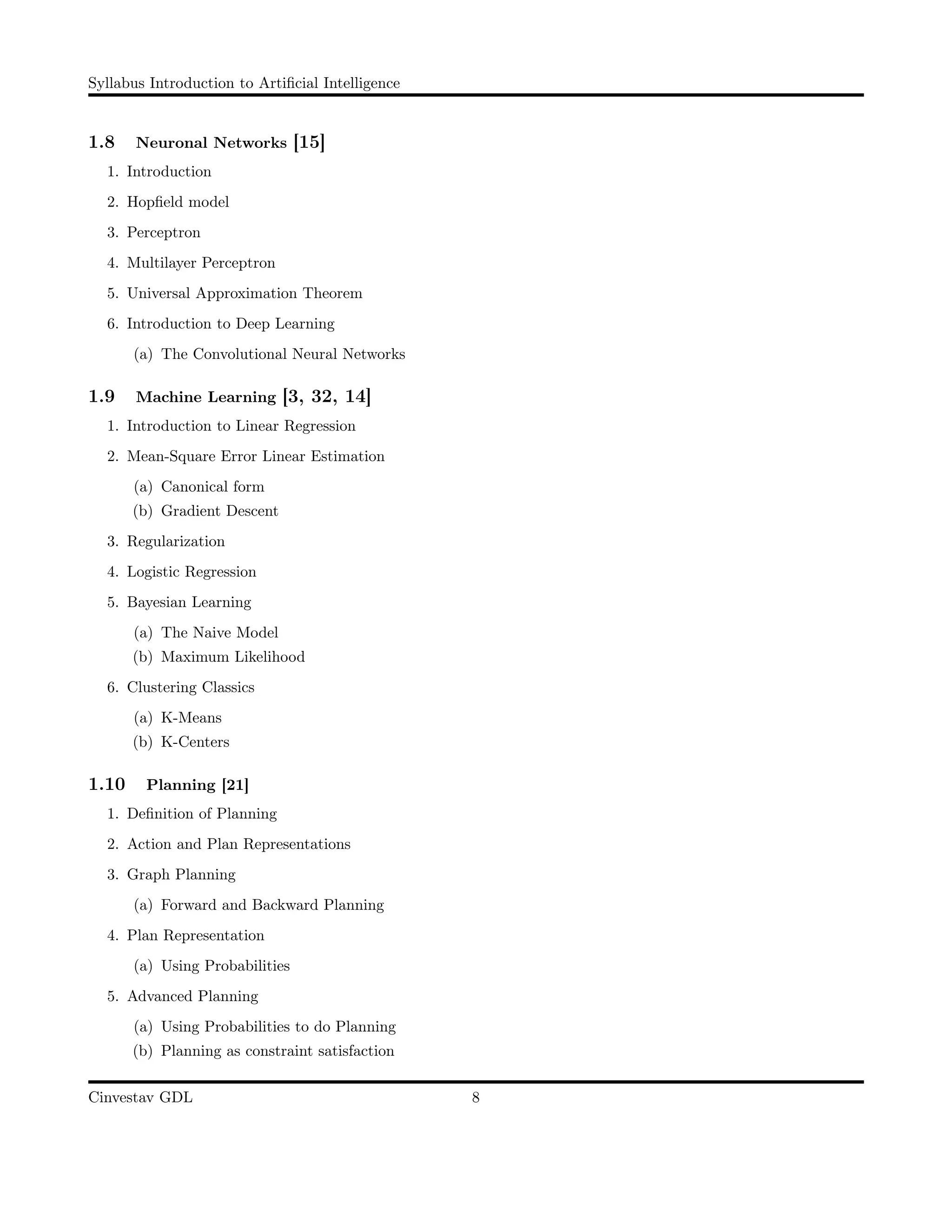 Syllabus Introduction to Artiﬁcial Intelligence
1.8 Neuronal Networks [15]
1. Introduction
2. Hopﬁeld model
3. Perceptron
4. Multilayer Perceptron
5. Universal Approximation Theorem
6. Introduction to Deep Learning
(a) The Convolutional Neural Networks
1.9 Machine Learning [3, 32, 14]
1. Introduction to Linear Regression
2. Mean-Square Error Linear Estimation
(a) Canonical form
(b) Gradient Descent
3. Regularization
4. Logistic Regression
5. Bayesian Learning
(a) The Naive Model
(b) Maximum Likelihood
6. Clustering Classics
(a) K-Means
(b) K-Centers
1.10 Planning [21]
1. Deﬁnition of Planning
2. Action and Plan Representations
3. Graph Planning
(a) Forward and Backward Planning
4. Plan Representation
(a) Using Probabilities
5. Advanced Planning
(a) Using Probabilities to do Planning
(b) Planning as constraint satisfaction
Cinvestav GDL 8
 