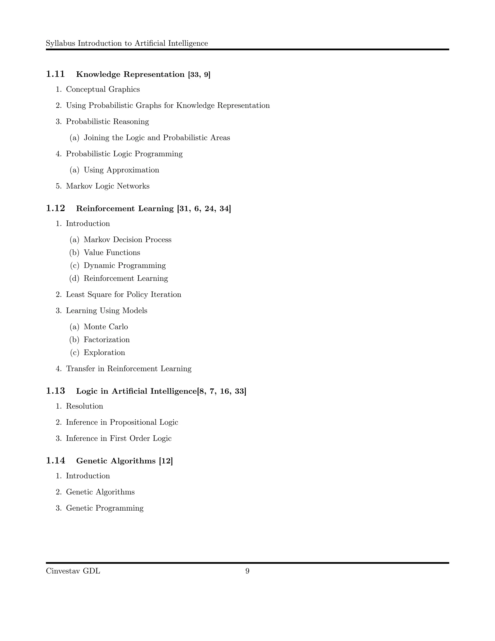 Syllabus Introduction to Artiﬁcial Intelligence
1.11 Knowledge Representation [33, 9]
1. Conceptual Graphics
2. Using Probabilistic Graphs for Knowledge Representation
3. Probabilistic Reasoning
(a) Joining the Logic and Probabilistic Areas
4. Probabilistic Logic Programming
(a) Using Approximation
5. Markov Logic Networks
1.12 Reinforcement Learning [31, 6, 24, 34]
1. Introduction
(a) Markov Decision Process
(b) Value Functions
(c) Dynamic Programming
(d) Reinforcement Learning
2. Least Square for Policy Iteration
3. Learning Using Models
(a) Monte Carlo
(b) Factorization
(c) Exploration
4. Transfer in Reinforcement Learning
1.13 Logic in Artiﬁcial Intelligence[8, 7, 16, 33]
1. Resolution
2. Inference in Propositional Logic
3. Inference in First Order Logic
1.14 Genetic Algorithms [12]
1. Introduction
2. Genetic Algorithms
3. Genetic Programming
Cinvestav GDL 9
 