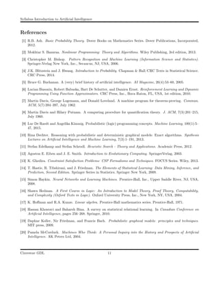 Syllabus Introduction to Artiﬁcial Intelligence
References
[1] R.B. Ash. Basic Probability Theory. Dover Books on Mathematics Series. Dover Publications, Incorporated,
2012.
[2] Mokhtar S. Bazaraa. Nonlinear Programming: Theory and Algorithms. Wiley Publishing, 3rd edition, 2013.
[3] Christopher M. Bishop. Pattern Recognition and Machine Learning (Information Science and Statistics).
Springer-Verlag New York, Inc., Secaucus, NJ, USA, 2006.
[4] J.K. Blitzstein and J. Hwang. Introduction to Probability. Chapman & Hall/CRC Texts in Statistical Science.
CRC Press, 2014.
[5] Bruce G. Buchanan. A (very) brief history of artiﬁcial intelligence. AI Magazine, 26(4):53–60, 2005.
[6] Lucian Busoniu, Robert Babuska, Bart De Schutter, and Damien Ernst. Reinforcement Learning and Dynamic
Programming Using Function Approximators. CRC Press, Inc., Boca Raton, FL, USA, 1st edition, 2010.
[7] Martin Davis, George Logemann, and Donald Loveland. A machine program for theorem-proving. Commun.
ACM, 5(7):394–397, July 1962.
[8] Martin Davis and Hilary Putnam. A computing procedure for quantiﬁcation theory. J. ACM, 7(3):201–215,
July 1960.
[9] Luc De Raedt and Angelika Kimmig. Probabilistic (logic) programming concepts. Machine Learning, 100(1):5–
47, 2015.
[10] Rina Dechter. Reasoning with probabilistic and deterministic graphical models: Exact algorithms. Synthesis
Lectures on Artiﬁcial Intelligence and Machine Learning, 7(3):1–191, 2013.
[11] Stefan Edelkamp and Stefan Schrodl. Heuristic Search - Theory and Applications. Academic Press, 2012.
[12] Agoston E. Eiben and J. E. Smith. Introduction to Evolutionary Computing. SpringerVerlag, 2003.
[13] K. Ghedira. Constraint Satisfaction Problems: CSP Formalisms and Techniques. FOCUS Series. Wiley, 2013.
[14] T. Hastie, R. Tibshirani, and J. Friedman. The Elements of Statistical Learning: Data Mining, Inference, and
Prediction, Second Edition. Springer Series in Statistics. Springer New York, 2009.
[15] Simon Haykin. Neural Networks and Learning Machines. Prentice-Hall, Inc., Upper Saddle River, NJ, USA,
2008.
[16] Shawn Hedman. A First Course in Logic: An Introduction to Model Theory, Proof Theory, Computability,
and Complexity (Oxford Texts in Logic). Oxford University Press, Inc., New York, NY, USA, 2004.
[17] K. Hoﬀman and R.A. Kunze. Linear algebra. Prentice-Hall mathematics series. Prentice-Hall, 1971.
[18] Hassan Khosravi and Bahareh Bina. A survey on statistical relational learning. In Canadian Conference on
Artiﬁcial Intelligence, pages 256–268. Springer, 2010.
[19] Daphne Koller, Nir Friedman, and Francis Bach. Probabilistic graphical models: principles and techniques.
MIT press, 2009.
[20] Pamela McCorduck. Machines Who Think: A Personal Inquiry into the History and Prospects of Artiﬁcial
Intelligence. AK Peters Ltd, 2004.
Cinvestav GDL 11
 