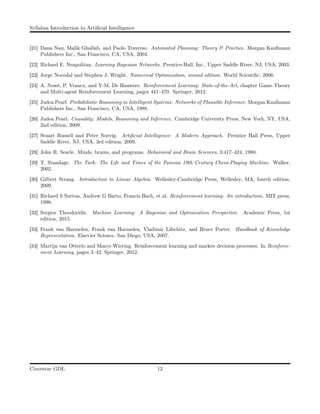 Syllabus Introduction to Artiﬁcial Intelligence
[21] Dana Nau, Malik Ghallab, and Paolo Traverso. Automated Planning: Theory & Practice. Morgan Kaufmann
Publishers Inc., San Francisco, CA, USA, 2004.
[22] Richard E. Neapolitan. Learning Bayesian Networks. Prentice-Hall, Inc., Upper Saddle River, NJ, USA, 2003.
[23] Jorge Nocedal and Stephen J. Wright. Numerical Optimization, second edition. World Scientiﬁc, 2006.
[24] A. Nowé, P. Vrancx, and Y-M. De Hauwere. Reinforcement Learning: State-of-the-Art, chapter Game Theory
and Multi-agent Reinforcement Learning, pages 441–470. Springer, 2012.
[25] Judea Pearl. Probabilistic Reasoning in Intelligent Systems: Networks of Plausible Inference. Morgan Kaufmann
Publishers Inc., San Francisco, CA, USA, 1988.
[26] Judea Pearl. Causality: Models, Reasoning and Inference. Cambridge University Press, New York, NY, USA,
2nd edition, 2009.
[27] Stuart Russell and Peter Norvig. Artiﬁcial Intelligence: A Modern Approach. Prentice Hall Press, Upper
Saddle River, NJ, USA, 3rd edition, 2009.
[28] John R. Searle. Minds, brains, and programs. Behavioral and Brain Sciences, 3:417–424, 1980.
[29] T. Standage. The Turk: The Life and Times of the Famous 19th Century Chess-Playing Machine. Walker,
2002.
[30] Gilbert Strang. Introduction to Linear Algebra. Wellesley-Cambridge Press, Wellesley, MA, fourth edition,
2009.
[31] Richard S Sutton, Andrew G Barto, Francis Bach, et al. Reinforcement learning: An introduction. MIT press,
1998.
[32] Sergios Theodoridis. Machine Learning: A Bayesian and Optimization Perspective. Academic Press, 1st
edition, 2015.
[33] Frank van Harmelen, Frank van Harmelen, Vladimir Lifschitz, and Bruce Porter. Handbook of Knowledge
Representation. Elsevier Science, San Diego, USA, 2007.
[34] Martijn van Otterlo and Marco Wiering. Reinforcement learning and markov decision processes. In Reinforce-
ment Learning, pages 3–42. Springer, 2012.
Cinvestav GDL 12
 