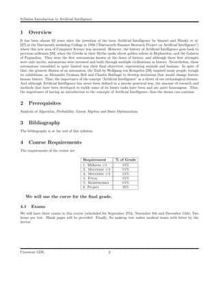 Syllabus Introduction to Artiﬁcial Intelligence
1 Overview
It has been almost 62 years since the invention of the term Artiﬁcial Intelligence by Samuel and Minsky et al.
[27] at the Dartmouth workshop College in 1956 (“Dartmouth Summer Research Project on Artiﬁcial Intelligence”)
where this new area of Computer Science was invented. However, the history of Artiﬁcial Intelligence goes back to
previous millennia [20], when the Greeks in their Myths spoke about golden robots at Hephaestus, and the Galatea
of Pygmalion. They were the ﬁrst automatons known at the dawn of history, and although these ﬁrst attempts
were only myths, automatons were invented and built through multiple civilizations in history. Nevertheless, these
automatons resembled in quite limited way their ﬁnal objectives, representing animals and humans. In spite of
that, the greatest illusion of an automaton, the Turk by Wolfgang von Kempelen [29], inspired many people, trough
its exhibitions, as Alexander Graham Bell and Charles Babbage to develop inventions that would change forever
human history. Thus, the importance of the concept “Artiﬁcial Intelligence” as a driver of our technological dreams.
And although Artiﬁcial Intelligence has never been deﬁned in a precise practical way, the amount of research and
methods that have been developed to tackle some of its basics tasks have been and are quite humongous. Thus,
the importance of having an introduction to the concepts of Artiﬁcial Intelligence, thus the dream can continue.
2 Prerequisites
Analysis of Algorithm, Probability, Linear Algebra and Basic Optimization.
3 Bibliography
The bibliography is at the end of this syllabus.
4 Course Requirements
The requirements of the course are
Requirement % of Grade
1. Midterm #1 15%
2. Midterm #2 15%
3. Midterm #3 15%
4. Final 15%
5. Homeworks 15%
6. Project 25%
We will use the curve for the ﬁnal grade.
4.1 Exams
We will have three exams in this course (scheduled for September 27th, November 8th and December 15th) Two
hours per test. Blank pages will be provided. Finally, No makeup test unless medical issues with letter by the
doctor.
Cinvestav GDL 2
 