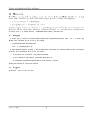 Syllabus Introduction to Artiﬁcial Intelligence
4.2 Homework
We will have homework with four problems in each. You will use the format of IEEE style latex class at single
column for the homeworks. No other format will be accepted. It needs to have the following format:
1. Name and date must be at the ﬁrst page.
2. Each problem must be stated before the solution.
It will no accepted in other way. They need to be printed in paper and submitted the due day during the class.
Homeworks that are not submitted during that time will be considered late. The programming assignments need
to work in order to be graded. Finally, Late Homeworks will have 0 automatically.
4.3 Project
The project will be based in the environment developed by the previous generation using Unity. The project will
be one where the group will be divided in two groups
1. Predators (At least two types of it)
2. Prey (At least two types of it)
The main objective for each group is to provide each of the elements in the simulation with enough “intelligence”
to survive in the simulation. Here survive will involve:
1. To reproduce and to maintain a functional population
2. To avoid destroying the source of food so you suﬀer a die oﬀ
3. To construct a complex environment for the prey/predator elements
We will discuss more as the project develops.
4.4 English
We will use English to teach the class.
Cinvestav GDL 3
 