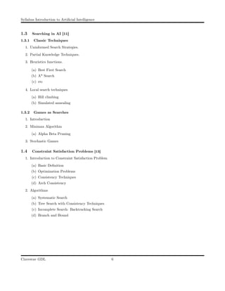 Syllabus Introduction to Artiﬁcial Intelligence
1.3 Searching in AI [11]
1.3.1 Classic Techniques
1. Uninformed Search Strategies.
2. Partial Knowledge Techniques.
3. Heuristics functions.
(a) Best First Search
(b) A* Search
(c) etc
4. Local search techniques
(a) Hill climbing
(b) Simulated annealing
1.3.2 Games as Searches
1. Introduction
2. Minimax Algorithm
(a) Alpha Beta Pruning
3. Stochastic Games
1.4 Constraint Satisfaction Problems [13]
1. Introduction to Constraint Satisfaction Problem
(a) Basic Deﬁnition
(b) Optimization Problems
(c) Consistency Techniques
(d) Arch Consistency
2. Algorithms
(a) Systematic Search
(b) Tree Search with Consistency Techniques
(c) Incomplete Search: Backtracking Search
(d) Branch and Bound
Cinvestav GDL 6
 