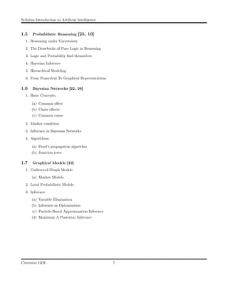 Syllabus Introduction to Artiﬁcial Intelligence
1.5 Probabilistic Reasoning [25, 10]
1. Reasoning under Uncertainty
2. The Drawbacks of Pure Logic in Reasoning
3. Logic and Probability ﬁnd themselves
4. Bayesian Inference
5. Hierarchical Modeling
6. From Numerical To Graphical Representations
1.6 Bayesian Networks [22, 26]
1. Basic Concepts.
(a) Common eﬀect
(b) Chain eﬀects
(c) Common cause
2. Markov condition
3. Inference in Bayesian Networks
4. Algorithms:
(a) Pearl’s propagation algorithm
(b) Junction trees
1.7 Graphical Models [19]
1. Undirected Graph Models
(a) Markov Models
2. Local Probabilistic Models
3. Inference
(a) Variable Elimination
(b) Inference as Optimization
(c) Particle-Based Approximation Inference
(d) Maximum A Posteriori Inference
Cinvestav GDL 7
 
