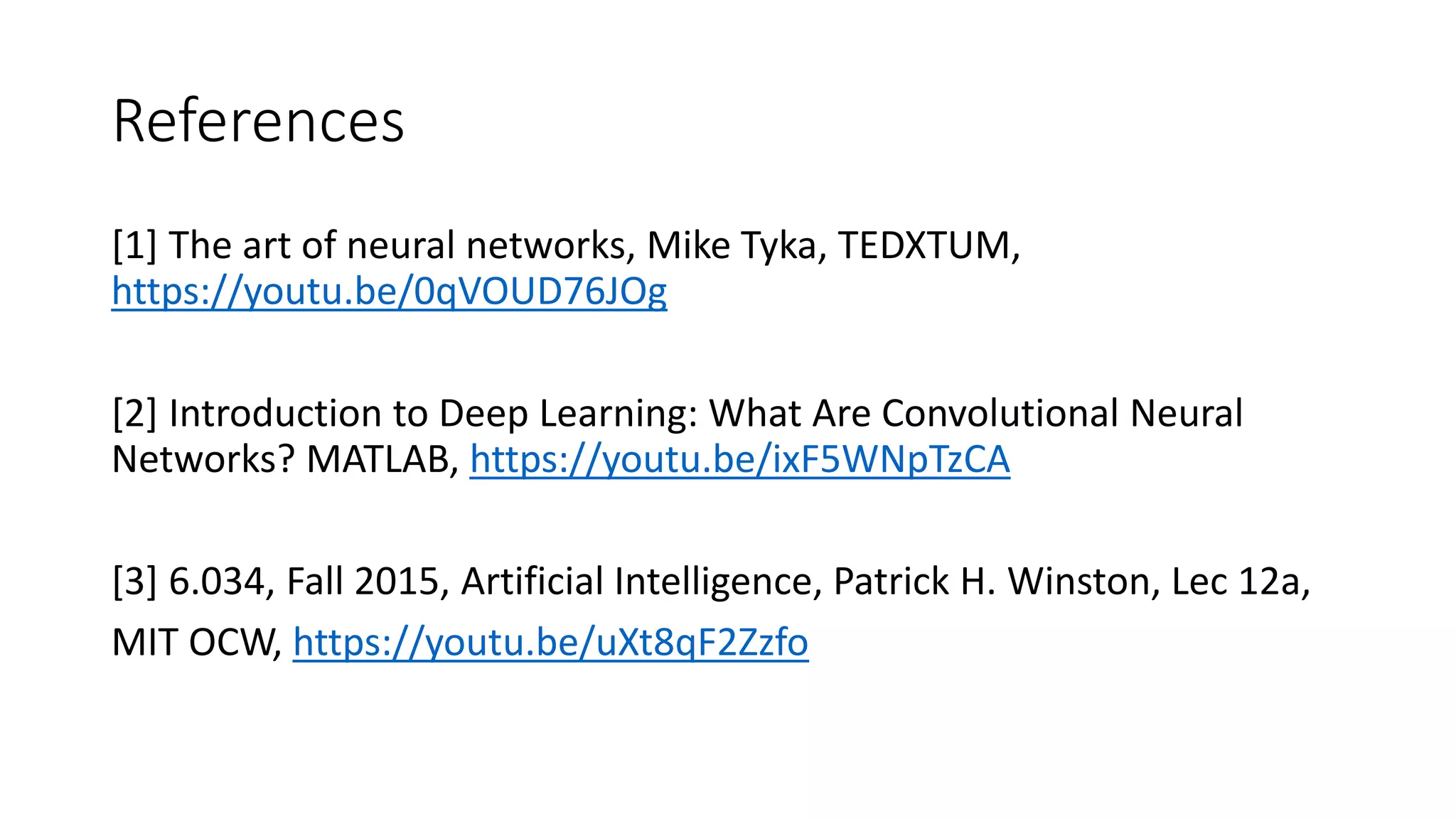 References
[1] The art of neural networks, Mike Tyka, TEDXTUM,
https://youtu.be/0qVOUD76JOg
[2] Introduction to Deep Learning: What Are Convolutional Neural
Networks? MATLAB, https://youtu.be/ixF5WNpTzCA
[3] 6.034, Fall 2015, Artificial Intelligence, Patrick H. Winston, Lec 12a,
MIT OCW, https://youtu.be/uXt8qF2Zzfo
 