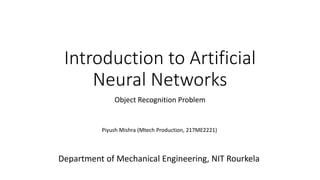 Introduction to Artificial
Neural Networks
Object Recognition Problem
Piyush Mishra (Mtech Production, 217ME2221)
Department of Mechanical Engineering, NIT Rourkela
 