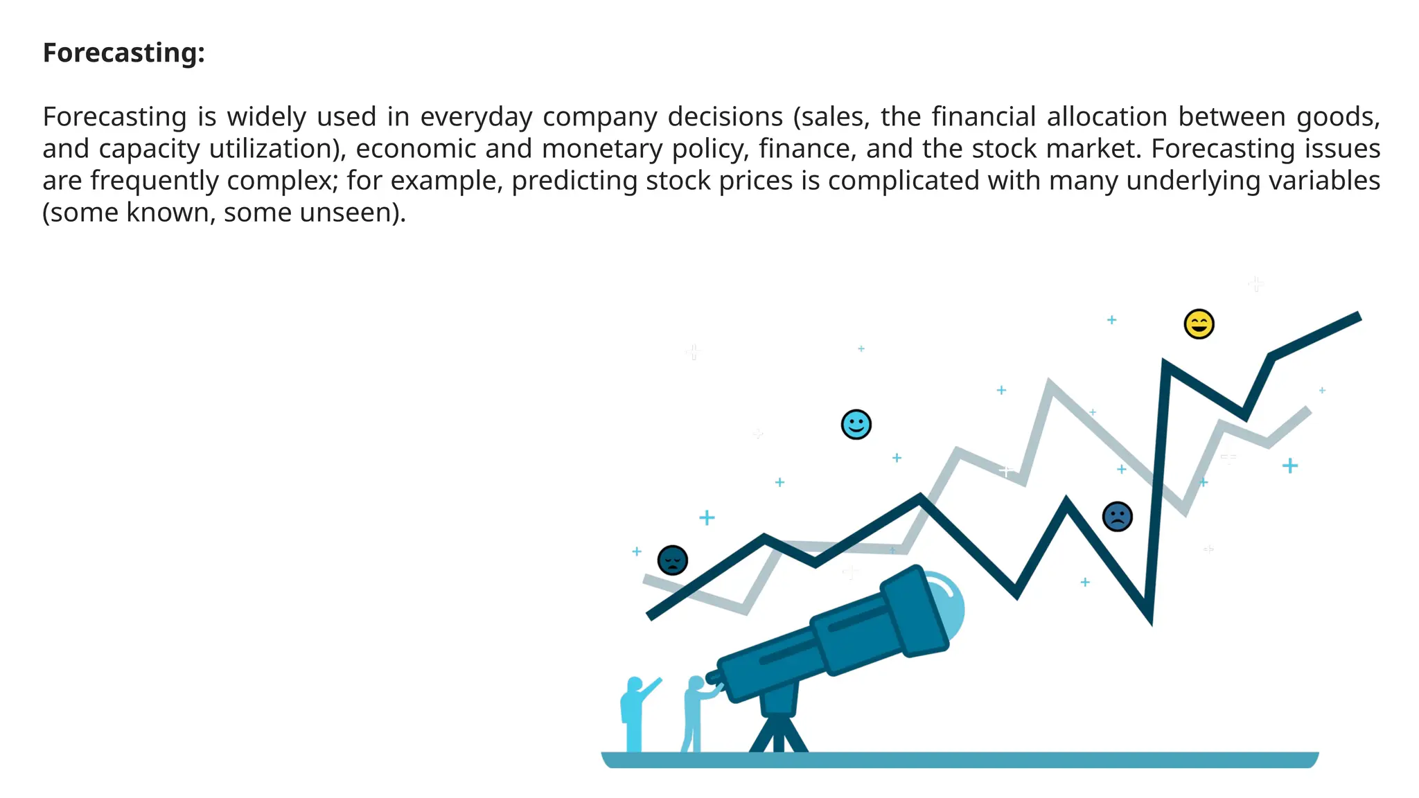 Forecasting:
Forecasting is widely used in everyday company decisions (sales, the financial allocation between goods,
and capacity utilization), economic and monetary policy, finance, and the stock market. Forecasting issues
are frequently complex; for example, predicting stock prices is complicated with many underlying variables
(some known, some unseen).
 