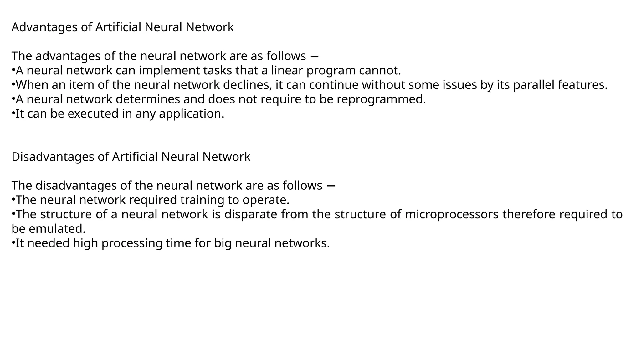 Advantages of Artificial Neural Network
The advantages of the neural network are as follows −
•A neural network can implement tasks that a linear program cannot.
•When an item of the neural network declines, it can continue without some issues by its parallel features.
•A neural network determines and does not require to be reprogrammed.
•It can be executed in any application.
Disadvantages of Artificial Neural Network
The disadvantages of the neural network are as follows −
•The neural network required training to operate.
•The structure of a neural network is disparate from the structure of microprocessors therefore required to
be emulated.
•It needed high processing time for big neural networks.
 