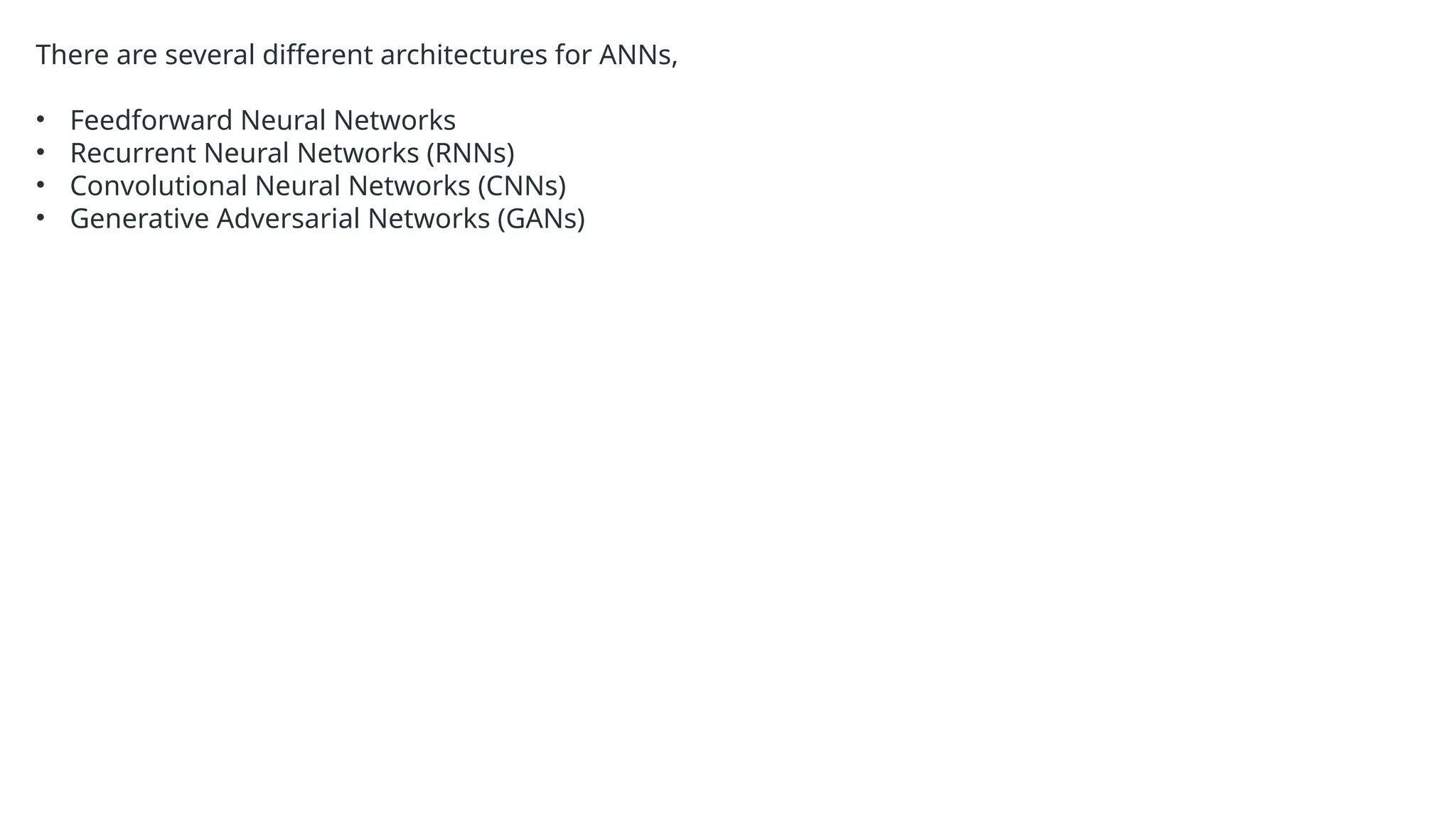 There are several different architectures for ANNs,
• Feedforward Neural Networks
• Recurrent Neural Networks (RNNs)
• Convolutional Neural Networks (CNNs)
• Generative Adversarial Networks (GANs)
 