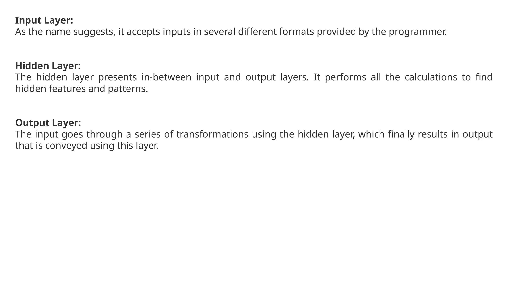 Input Layer:
As the name suggests, it accepts inputs in several different formats provided by the programmer.
Hidden Layer:
The hidden layer presents in-between input and output layers. It performs all the calculations to find
hidden features and patterns.
Output Layer:
The input goes through a series of transformations using the hidden layer, which finally results in output
that is conveyed using this layer.
 