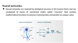 ● Neural networks are inspired by biological neurons in the human brain and are
composed of layers of connected nodes called “neurons” that contain
mathematical functions to process incoming data and predict an output value.
Neural networks:
 