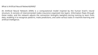 What is Artificial Neural Network(ANN)?
An Artificial Neural Network (ANN) is a computational model inspired by the human brain’s neural
structure. It consists of interconnected nodes (neurons) organized into layers. Information flows through
these nodes, and the network adjusts the connection strengths (weights) during training to learn from
data, enabling it to recognize patterns, make predictions, and solve various tasks in machine learning and
artificial intelligence.
 