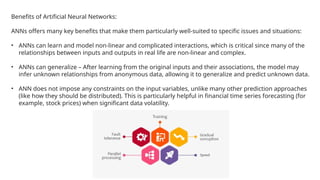 Benefits of Artificial Neural Networks:
ANNs offers many key benefits that make them particularly well-suited to specific issues and situations:
• ANNs can learn and model non-linear and complicated interactions, which is critical since many of the
relationships between inputs and outputs in real life are non-linear and complex.
• ANNs can generalize – After learning from the original inputs and their associations, the model may
infer unknown relationships from anonymous data, allowing it to generalize and predict unknown data.
• ANN does not impose any constraints on the input variables, unlike many other prediction approaches
(like how they should be distributed). This is particularly helpful in financial time series forecasting (for
example, stock prices) when significant data volatility.
 