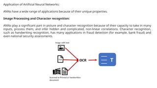 Application of Artificial Neural Networks:
ANNs have a wide range of applications because of their unique properties.
Image Processing and Character recognition:
ANNs play a significant part in picture and character recognition because of their capacity to take in many
inputs, process them, and infer hidden and complicated, non-linear correlations. Character recognition,
such as handwriting recognition, has many applications in fraud detection (for example, bank fraud) and
even national security assessments.
 