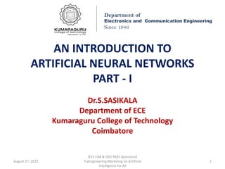 AN INTRODUCTION TO
ARTIFICIAL NEURAL NETWORKS
PART - I
Dr.S.SASIKALA
Department of ECE
Kumaraguru College of Technology
Coimbatore
Department of
Electronics and Communication Engineering
Since 1986
August 27, 2022
IEEE EAB & IEEE MAS Sponsored
TryEngineering Workshop on Artificial
Intelligence for All
1
 