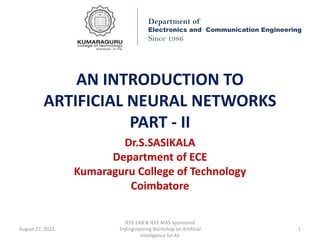 AN INTRODUCTION TO
ARTIFICIAL NEURAL NETWORKS
PART - II
Dr.S.SASIKALA
Department of ECE
Kumaraguru College of Technology
Coimbatore
Department of
Electronics and Communication Engineering
Since 1986
August 27, 2022
IEEE EAB & IEEE MAS Sponsored
TryEngineering Workshop on Artificial
Intelligence for All
1
 