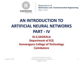 AN INTRODUCTION TO
ARTIFICIAL NEURAL NETWORKS
PART - IV
Dr.S.SASIKALA
Department of ECE
Kumaraguru College of Technology
Coimbatore
Department of
Electronics and Communication Engineering
Since 1986
August 27, 2022
IEEE EAB & IEEE MAS Sponsored
TryEngineering Workshop on Artificial
Intelligence for All
1
 
