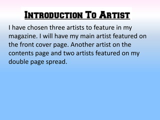 I have chosen three artists to feature in my
magazine. I will have my main artist featured on
the front cover page. Another artist on the
contents page and two artists featured on my
double page spread.
 