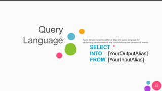 Query
Language Azure Stream Analytics offers a SQL-like query language for
performing transformations and computations over streams of events.
SELECT *
INTO [YourOutputAlias]
FROM [YourInputAlias]
33
 