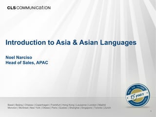Introduction to Asia & Asian Languages

Noel Narciso
Head of Sales, APAC




Basel | Beijing | Chiasso | Copenhagen | Frankfurt | Hong Kong | Lausanne | London | Madrid
Moncton | Montreal | New York | Ottawa | Paris | Quebec | Shanghai | Singapore | Toronto | Zurich
                                                                                                    1
 