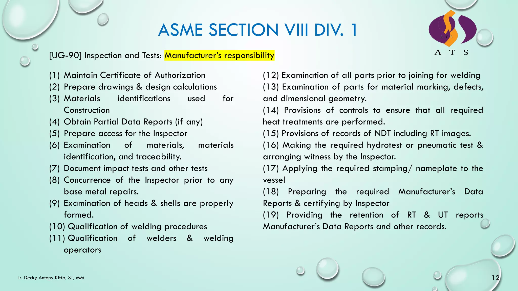 ASME SECTION VIII DIV. 1
[UG-90] Inspection and Tests: Manufacturer’s responsibility
(1) Maintain Certificate of Authorization
(2) Prepare drawings & design calculations
(3) Materials identifications used for
Construction
(4) Obtain Partial Data Reports (if any)
(5) Prepare access for the Inspector
(6) Examination of materials, materials
identification, and traceability.
(7) Document impact tests and other tests
(8) Concurrence of the Inspector prior to any
base metal repairs.
(9) Examination of heads & shells are properly
formed.
(10) Qualification of welding procedures
(11) Qualification of welders & welding
operators
(12) Examination of all parts prior to joining for welding
(13) Examination of parts for material marking, defects,
and dimensional geometry.
(14) Provisions of controls to ensure that all required
heat treatments are performed.
(15) Provisions of records of NDT including RT images.
(16) Making the required hydrotest or pneumatic test &
arranging witness by the Inspector.
(17) Applying the required stamping/ nameplate to the
vessel
(18) Preparing the required Manufacturer’s Data
Reports & certifying by Inspector
(19) Providing the retention of RT & UT reports
Manufacturer’s Data Reports and other records.
12
Ir. Decky Antony Kifta, ST, MM
 