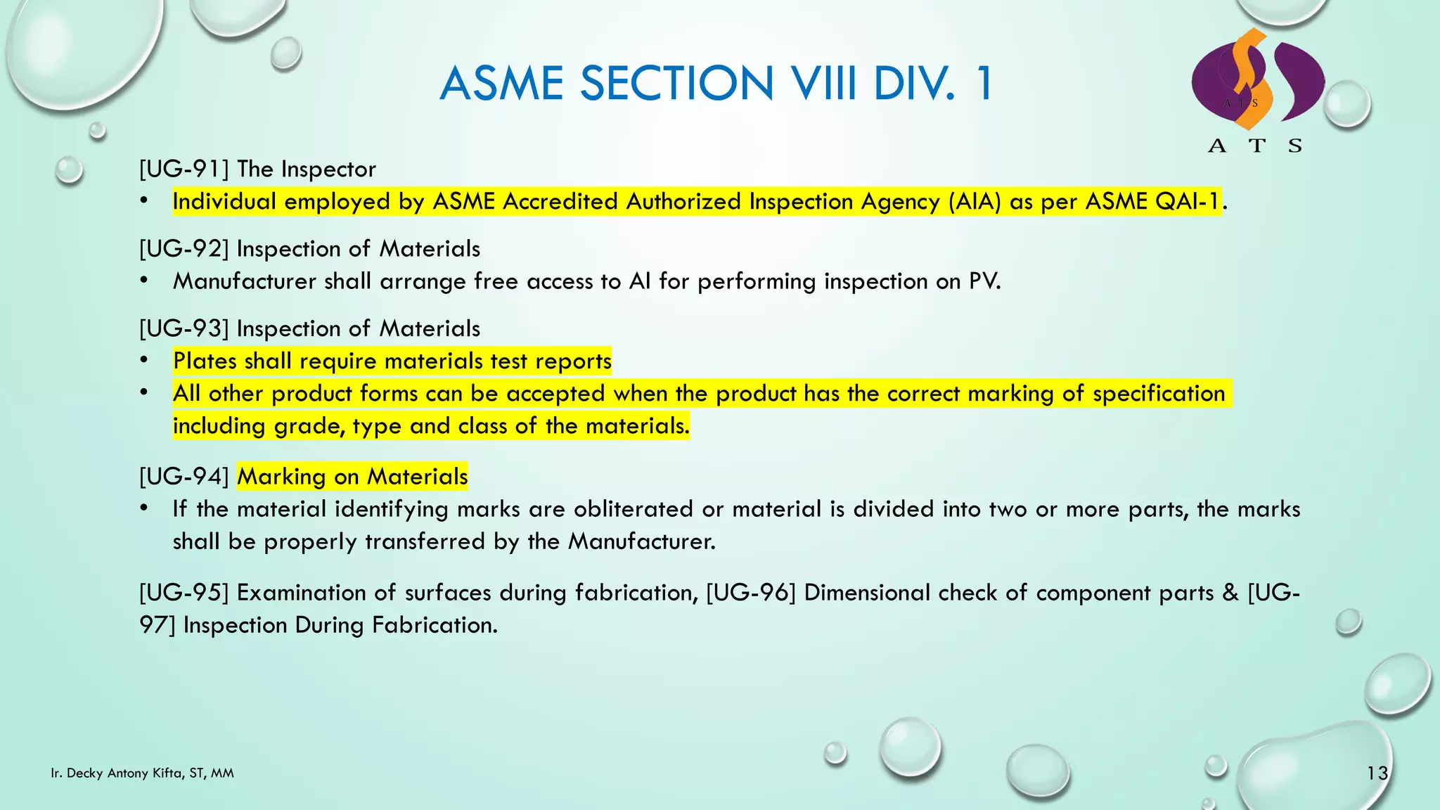 ASME SECTION VIII DIV. 1
[UG-93] Inspection of Materials
• Plates shall require materials test reports
• All other product forms can be accepted when the product has the correct marking of specification
including grade, type and class of the materials.
[UG-92] Inspection of Materials
• Manufacturer shall arrange free access to AI for performing inspection on PV.
[UG-91] The Inspector
• Individual employed by ASME Accredited Authorized Inspection Agency (AIA) as per ASME QAI-1.
[UG-94] Marking on Materials
• If the material identifying marks are obliterated or material is divided into two or more parts, the marks
shall be properly transferred by the Manufacturer.
[UG-95] Examination of surfaces during fabrication, [UG-96] Dimensional check of component parts & [UG-
97] Inspection During Fabrication.
13
Ir. Decky Antony Kifta, ST, MM
 