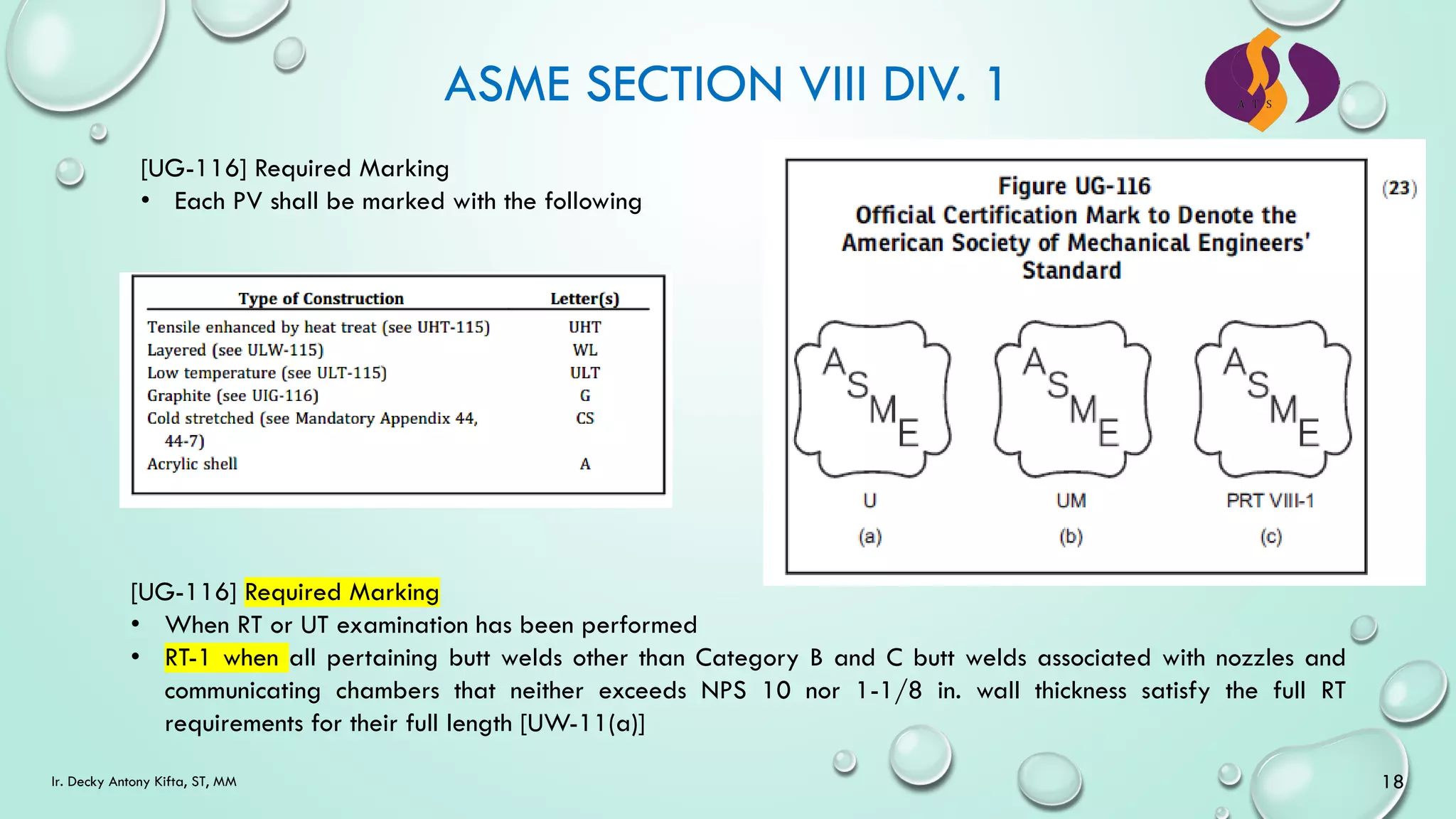 ASME SECTION VIII DIV. 1
[UG-116] Required Marking
• Each PV shall be marked with the following
[UG-116] Required Marking
• When RT or UT examination has been performed
• RT-1 when all pertaining butt welds other than Category B and C butt welds associated with nozzles and
communicating chambers that neither exceeds NPS 10 nor 1-1/8 in. wall thickness satisfy the full RT
requirements for their full length [UW-11(a)]
18
Ir. Decky Antony Kifta, ST, MM
 
