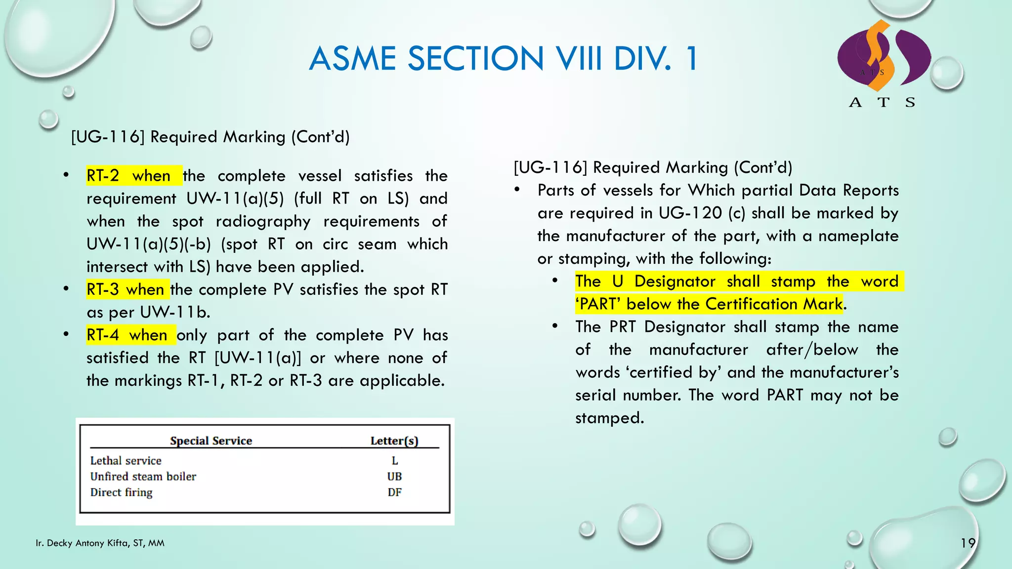 ASME SECTION VIII DIV. 1
[UG-116] Required Marking (Cont’d)
• RT-2 when the complete vessel satisfies the
requirement UW-11(a)(5) (full RT on LS) and
when the spot radiography requirements of
UW-11(a)(5)(-b) (spot RT on circ seam which
intersect with LS) have been applied.
• RT-3 when the complete PV satisfies the spot RT
as per UW-11b.
• RT-4 when only part of the complete PV has
satisfied the RT [UW-11(a)] or where none of
the markings RT-1, RT-2 or RT-3 are applicable.
[UG-116] Required Marking (Cont’d)
• Parts of vessels for Which partial Data Reports
are required in UG-120 (c) shall be marked by
the manufacturer of the part, with a nameplate
or stamping, with the following:
• The U Designator shall stamp the word
‘PART’ below the Certification Mark.
• The PRT Designator shall stamp the name
of the manufacturer after/below the
words ‘certified by’ and the manufacturer’s
serial number. The word PART may not be
stamped.
19
Ir. Decky Antony Kifta, ST, MM
 