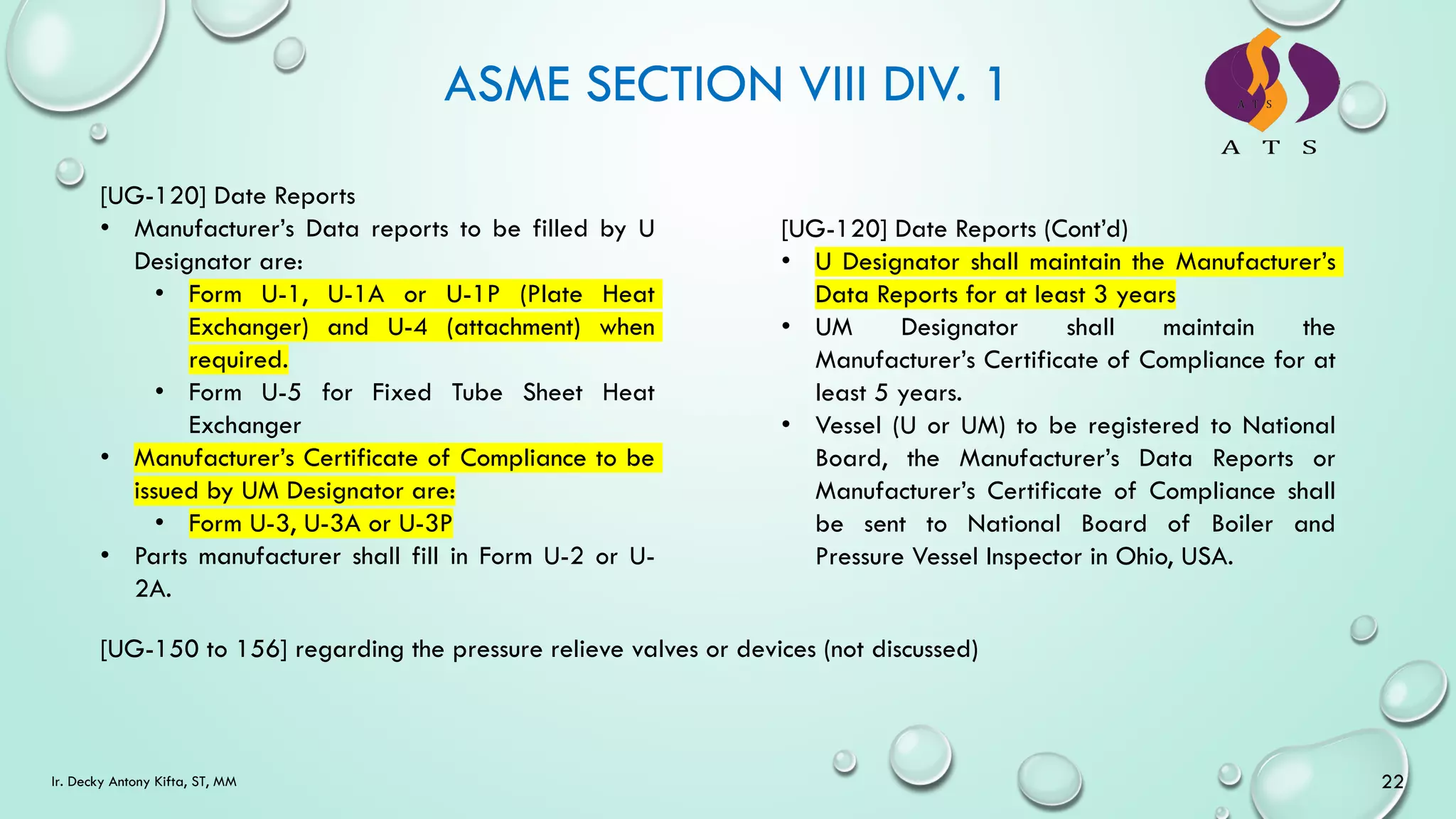 ASME SECTION VIII DIV. 1
22
Ir. Decky Antony Kifta, ST, MM
[UG-120] Date Reports
• Manufacturer’s Data reports to be filled by U
Designator are:
• Form U-1, U-1A or U-1P (Plate Heat
Exchanger) and U-4 (attachment) when
required.
• Form U-5 for Fixed Tube Sheet Heat
Exchanger
• Manufacturer’s Certificate of Compliance to be
issued by UM Designator are:
• Form U-3, U-3A or U-3P
• Parts manufacturer shall fill in Form U-2 or U-
2A.
[UG-120] Date Reports (Cont’d)
• U Designator shall maintain the Manufacturer’s
Data Reports for at least 3 years
• UM Designator shall maintain the
Manufacturer’s Certificate of Compliance for at
least 5 years.
• Vessel (U or UM) to be registered to National
Board, the Manufacturer’s Data Reports or
Manufacturer’s Certificate of Compliance shall
be sent to National Board of Boiler and
Pressure Vessel Inspector in Ohio, USA.
[UG-150 to 156] regarding the pressure relieve valves or devices (not discussed)
 