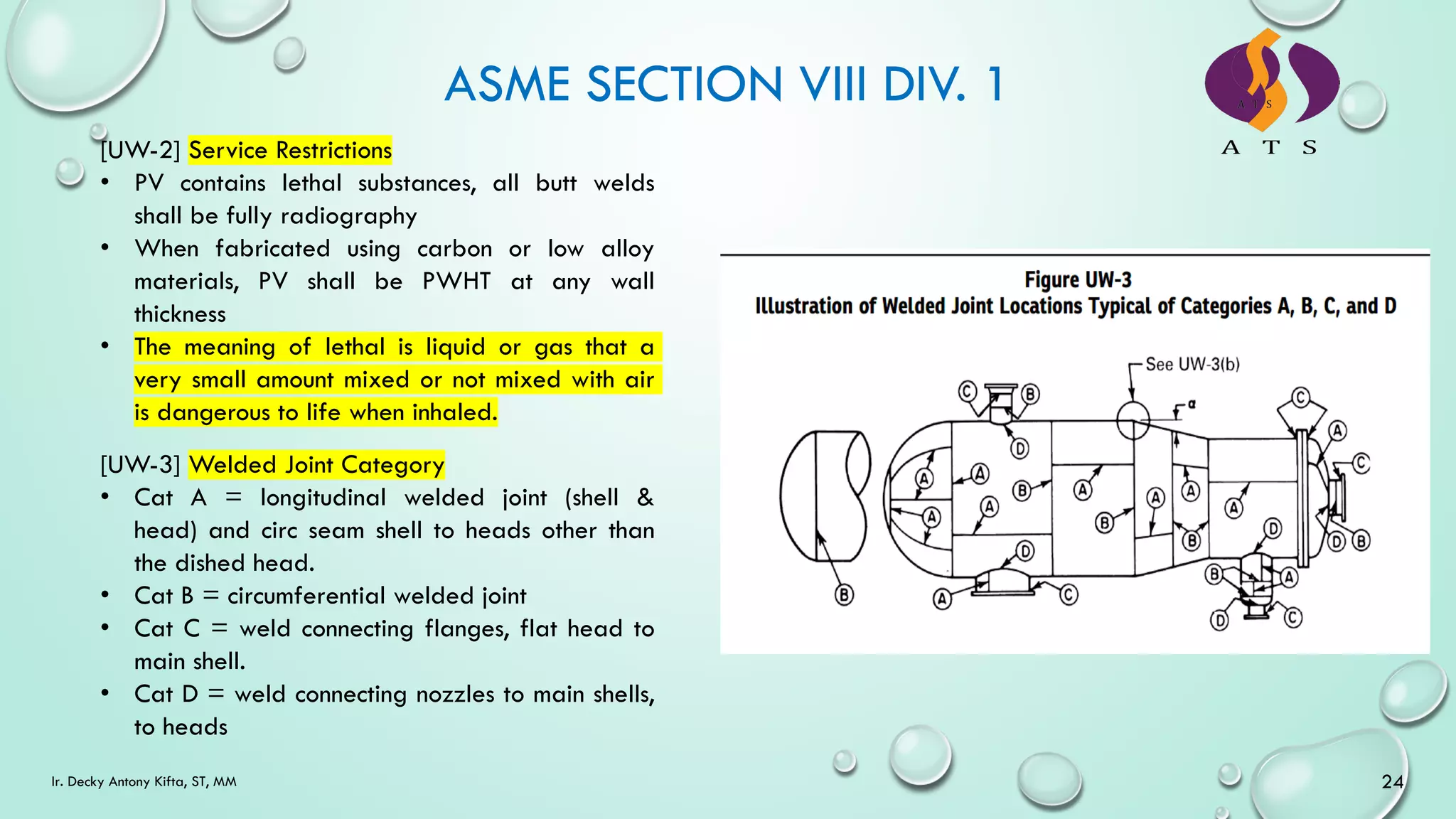 ASME SECTION VIII DIV. 1
24
Ir. Decky Antony Kifta, ST, MM
[UW-2] Service Restrictions
• PV contains lethal substances, all butt welds
shall be fully radiography
• When fabricated using carbon or low alloy
materials, PV shall be PWHT at any wall
thickness
• The meaning of lethal is liquid or gas that a
very small amount mixed or not mixed with air
is dangerous to life when inhaled.
[UW-3] Welded Joint Category
• Cat A = longitudinal welded joint (shell &
head) and circ seam shell to heads other than
the dished head.
• Cat B = circumferential welded joint
• Cat C = weld connecting flanges, flat head to
main shell.
• Cat D = weld connecting nozzles to main shells,
to heads
 