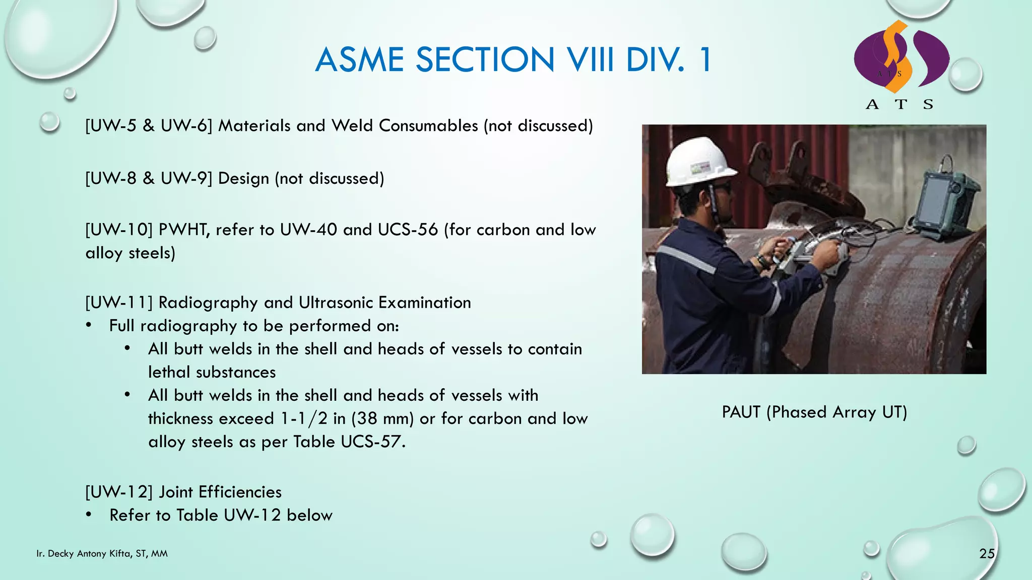 ASME SECTION VIII DIV. 1
25
Ir. Decky Antony Kifta, ST, MM
[UW-5 & UW-6] Materials and Weld Consumables (not discussed)
[UW-8 & UW-9] Design (not discussed)
[UW-10] PWHT, refer to UW-40 and UCS-56 (for carbon and low
alloy steels)
[UW-11] Radiography and Ultrasonic Examination
• Full radiography to be performed on:
• All butt welds in the shell and heads of vessels to contain
lethal substances
• All butt welds in the shell and heads of vessels with
thickness exceed 1-1/2 in (38 mm) or for carbon and low
alloy steels as per Table UCS-57.
[UW-12] Joint Efficiencies
• Refer to Table UW-12 below
PAUT (Phased Array UT)
 