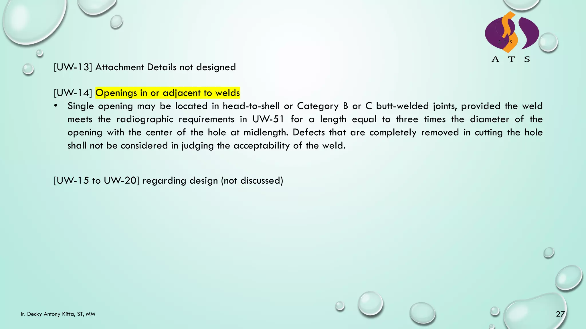 Ir. Decky Antony Kifta, ST, MM 27
[UW-13] Attachment Details not designed
[UW-14] Openings in or adjacent to welds
• Single opening may be located in head-to-shell or Category B or C butt-welded joints, provided the weld
meets the radiographic requirements in UW-51 for a length equal to three times the diameter of the
opening with the center of the hole at midlength. Defects that are completely removed in cutting the hole
shall not be considered in judging the acceptability of the weld.
[UW-15 to UW-20] regarding design (not discussed)
 