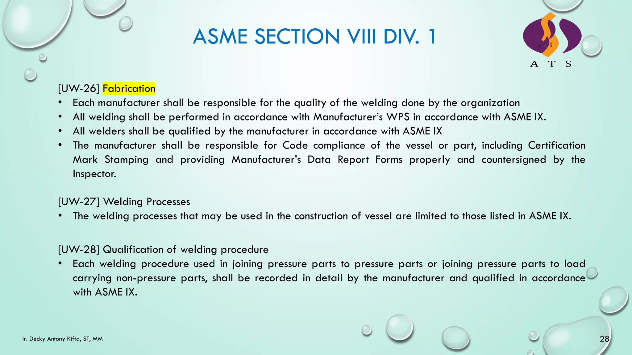ASME SECTION VIII DIV. 1
28
Ir. Decky Antony Kifta, ST, MM
[UW-26] Fabrication
• Each manufacturer shall be responsible for the quality of the welding done by the organization
• All welding shall be performed in accordance with Manufacturer’s WPS in accordance with ASME IX.
• All welders shall be qualified by the manufacturer in accordance with ASME IX
• The manufacturer shall be responsible for Code compliance of the vessel or part, including Certification
Mark Stamping and providing Manufacturer’s Data Report Forms properly and countersigned by the
Inspector.
[UW-27] Welding Processes
• The welding processes that may be used in the construction of vessel are limited to those listed in ASME IX.
[UW-28] Qualification of welding procedure
• Each welding procedure used in joining pressure parts to pressure parts or joining pressure parts to load
carrying non-pressure parts, shall be recorded in detail by the manufacturer and qualified in accordance
with ASME IX.
 