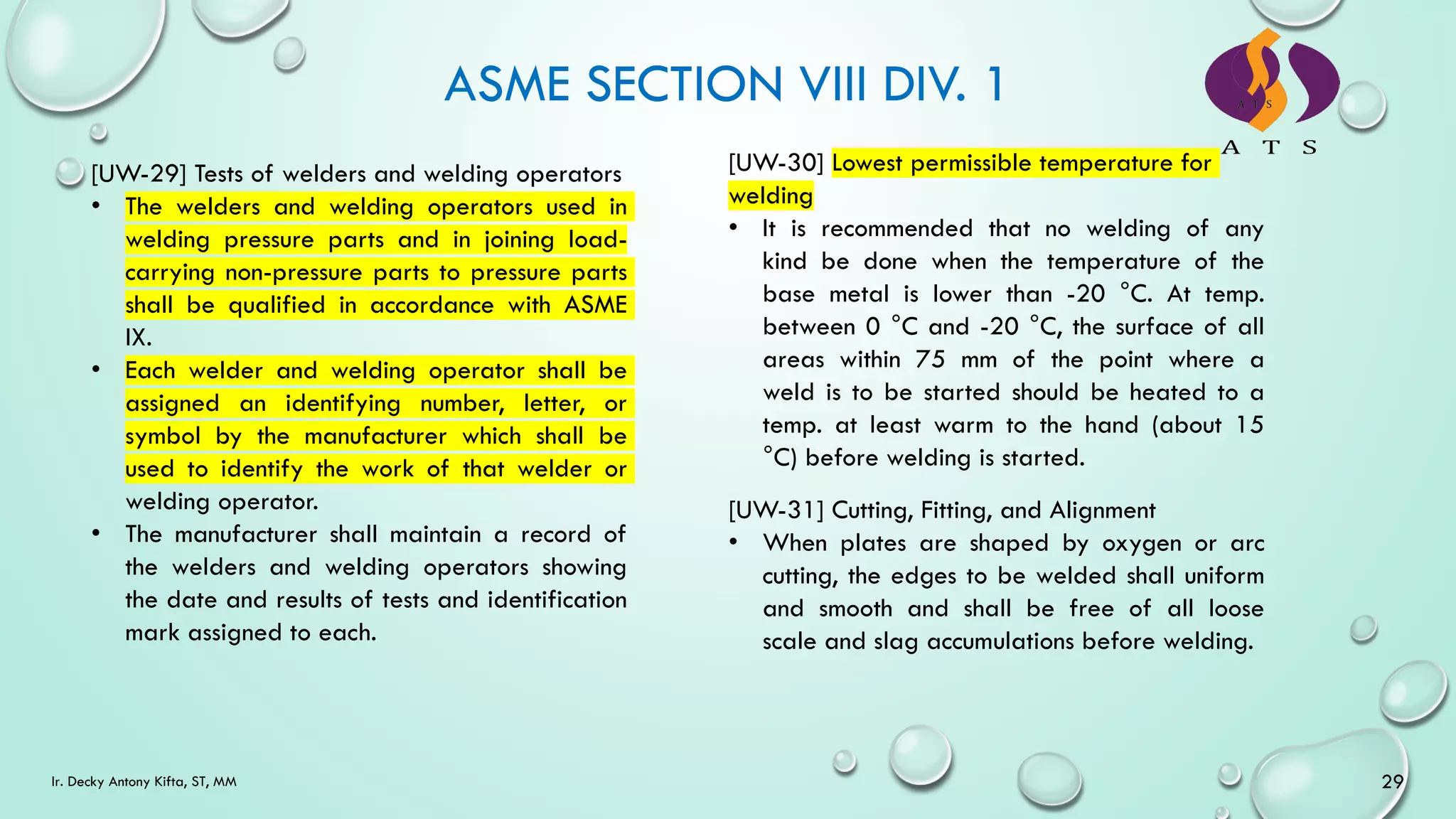 ASME SECTION VIII DIV. 1
29
Ir. Decky Antony Kifta, ST, MM
[UW-29] Tests of welders and welding operators
• The welders and welding operators used in
welding pressure parts and in joining load-
carrying non-pressure parts to pressure parts
shall be qualified in accordance with ASME
IX.
• Each welder and welding operator shall be
assigned an identifying number, letter, or
symbol by the manufacturer which shall be
used to identify the work of that welder or
welding operator.
• The manufacturer shall maintain a record of
the welders and welding operators showing
the date and results of tests and identification
mark assigned to each.
[UW-30] Lowest permissible temperature for
welding
• It is recommended that no welding of any
kind be done when the temperature of the
base metal is lower than -20 °C. At temp.
between 0 °C and -20 °C, the surface of all
areas within 75 mm of the point where a
weld is to be started should be heated to a
temp. at least warm to the hand (about 15
°C) before welding is started.
[UW-31] Cutting, Fitting, and Alignment
• When plates are shaped by oxygen or arc
cutting, the edges to be welded shall uniform
and smooth and shall be free of all loose
scale and slag accumulations before welding.
 
