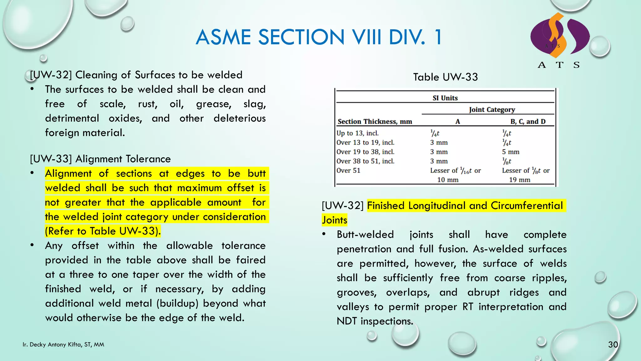 ASME SECTION VIII DIV. 1
30
Ir. Decky Antony Kifta, ST, MM
[UW-32] Cleaning of Surfaces to be welded
• The surfaces to be welded shall be clean and
free of scale, rust, oil, grease, slag,
detrimental oxides, and other deleterious
foreign material.
[UW-33] Alignment Tolerance
• Alignment of sections at edges to be butt
welded shall be such that maximum offset is
not greater that the applicable amount for
the welded joint category under consideration
(Refer to Table UW-33).
• Any offset within the allowable tolerance
provided in the table above shall be faired
at a three to one taper over the width of the
finished weld, or if necessary, by adding
additional weld metal (buildup) beyond what
would otherwise be the edge of the weld.
Table UW-33
[UW-32] Finished Longitudinal and Circumferential
Joints
• Butt-welded joints shall have complete
penetration and full fusion. As-welded surfaces
are permitted, however, the surface of welds
shall be sufficiently free from coarse ripples,
grooves, overlaps, and abrupt ridges and
valleys to permit proper RT interpretation and
NDT inspections.
 