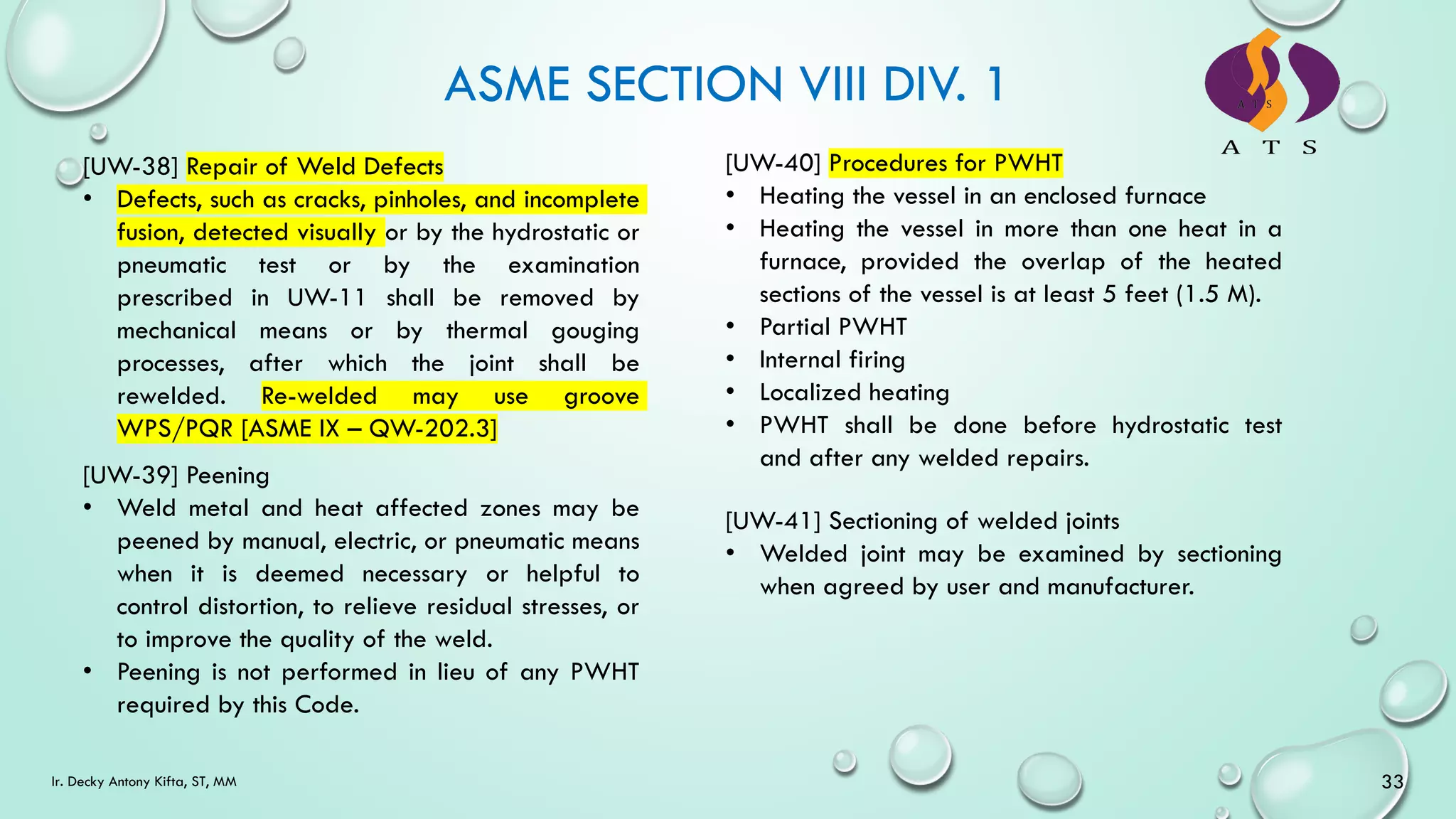 ASME SECTION VIII DIV. 1
33
Ir. Decky Antony Kifta, ST, MM
[UW-38] Repair of Weld Defects
• Defects, such as cracks, pinholes, and incomplete
fusion, detected visually or by the hydrostatic or
pneumatic test or by the examination
prescribed in UW-11 shall be removed by
mechanical means or by thermal gouging
processes, after which the joint shall be
rewelded. Re-welded may use groove
WPS/PQR [ASME IX – QW-202.3]
[UW-39] Peening
• Weld metal and heat affected zones may be
peened by manual, electric, or pneumatic means
when it is deemed necessary or helpful to
control distortion, to relieve residual stresses, or
to improve the quality of the weld.
• Peening is not performed in lieu of any PWHT
required by this Code.
[UW-40] Procedures for PWHT
• Heating the vessel in an enclosed furnace
• Heating the vessel in more than one heat in a
furnace, provided the overlap of the heated
sections of the vessel is at least 5 feet (1.5 M).
• Partial PWHT
• Internal firing
• Localized heating
• PWHT shall be done before hydrostatic test
and after any welded repairs.
[UW-41] Sectioning of welded joints
• Welded joint may be examined by sectioning
when agreed by user and manufacturer.
 
