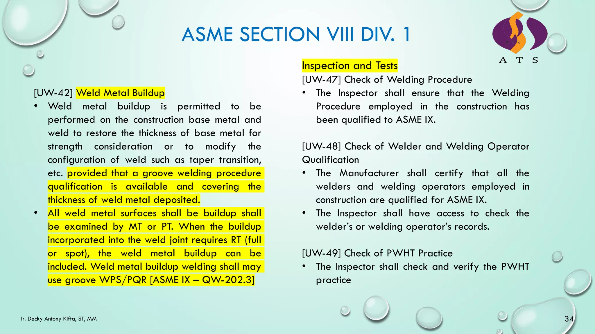ASME SECTION VIII DIV. 1
34
Ir. Decky Antony Kifta, ST, MM
[UW-42] Weld Metal Buildup
• Weld metal buildup is permitted to be
performed on the construction base metal and
weld to restore the thickness of base metal for
strength consideration or to modify the
configuration of weld such as taper transition,
etc. provided that a groove welding procedure
qualification is available and covering the
thickness of weld metal deposited.
• All weld metal surfaces shall be buildup shall
be examined by MT or PT. When the buildup
incorporated into the weld joint requires RT (full
or spot), the weld metal buildup can be
included. Weld metal buildup welding shall may
use groove WPS/PQR [ASME IX – QW-202.3]
Inspection and Tests
[UW-47] Check of Welding Procedure
• The Inspector shall ensure that the Welding
Procedure employed in the construction has
been qualified to ASME IX.
[UW-48] Check of Welder and Welding Operator
Qualification
• The Manufacturer shall certify that all the
welders and welding operators employed in
construction are qualified for ASME IX.
• The Inspector shall have access to check the
welder’s or welding operator’s records.
[UW-49] Check of PWHT Practice
• The Inspector shall check and verify the PWHT
practice
 