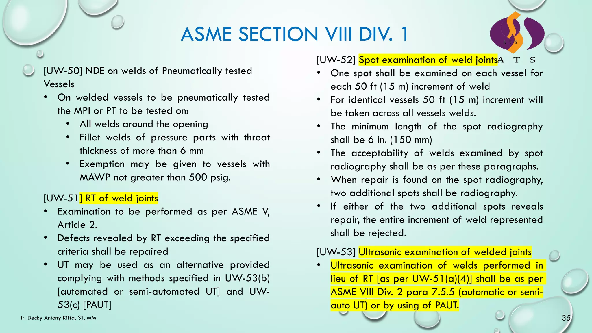 ASME SECTION VIII DIV. 1
35
Ir. Decky Antony Kifta, ST, MM
[UW-50] NDE on welds of Pneumatically tested
Vessels
• On welded vessels to be pneumatically tested
the MPI or PT to be tested on:
• All welds around the opening
• Fillet welds of pressure parts with throat
thickness of more than 6 mm
• Exemption may be given to vessels with
MAWP not greater than 500 psig.
[UW-51] RT of weld joints
• Examination to be performed as per ASME V,
Article 2.
• Defects revealed by RT exceeding the specified
criteria shall be repaired
• UT may be used as an alternative provided
complying with methods specified in UW-53(b)
[automated or semi-automated UT] and UW-
53(c) [PAUT]
[UW-52] Spot examination of weld joints
• One spot shall be examined on each vessel for
each 50 ft (15 m) increment of weld
• For identical vessels 50 ft (15 m) increment will
be taken across all vessels welds.
• The minimum length of the spot radiography
shall be 6 in. (150 mm)
• The acceptability of welds examined by spot
radiography shall be as per these paragraphs.
• When repair is found on the spot radiography,
two additional spots shall be radiography.
• If either of the two additional spots reveals
repair, the entire increment of weld represented
shall be rejected.
[UW-53] Ultrasonic examination of welded joints
• Ultrasonic examination of welds performed in
lieu of RT [as per UW-51(a)(4)] shall be as per
ASME VIII Div. 2 para 7.5.5 (automatic or semi-
auto UT) or by using of PAUT.
 
