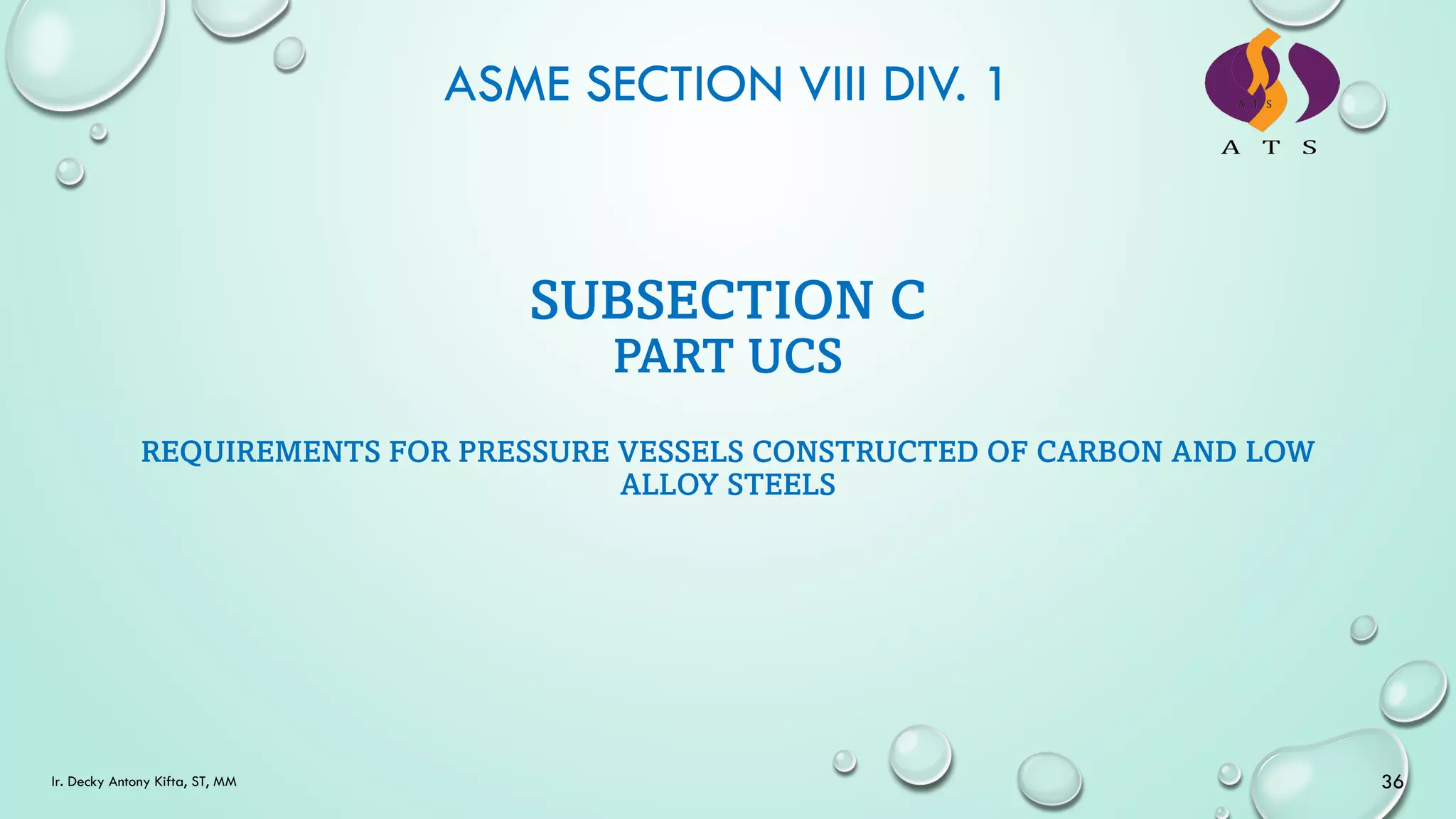 ASME SECTION VIII DIV. 1
36
Ir. Decky Antony Kifta, ST, MM
SUBSECTION C
PART UCS
REQUIREMENTS FOR PRESSURE VESSELS CONSTRUCTED OF CARBON AND LOW
ALLOY STEELS
 