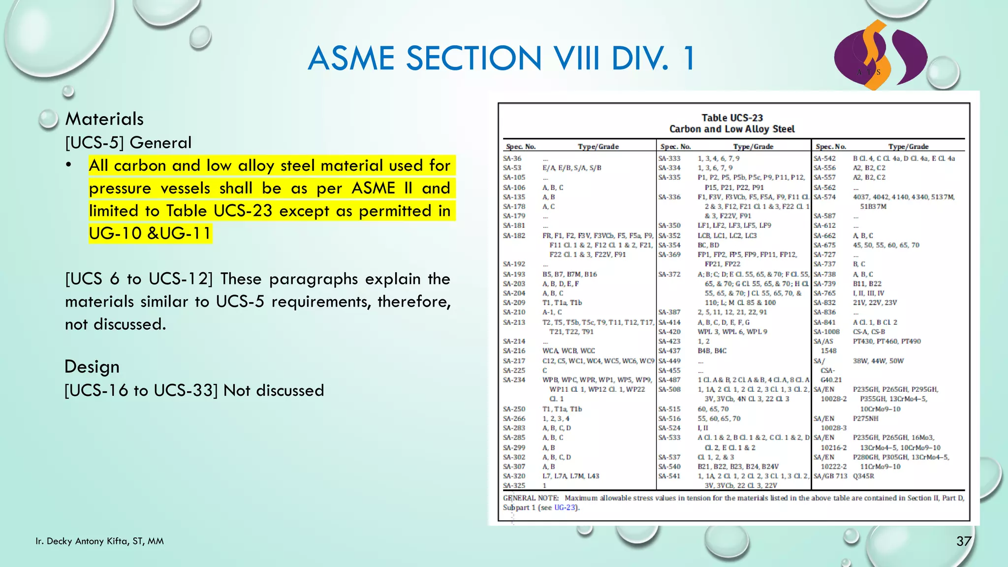 ASME SECTION VIII DIV. 1
37
Ir. Decky Antony Kifta, ST, MM
Materials
[UCS-5] General
• All carbon and low alloy steel material used for
pressure vessels shall be as per ASME II and
limited to Table UCS-23 except as permitted in
UG-10 &UG-11
[UCS 6 to UCS-12] These paragraphs explain the
materials similar to UCS-5 requirements, therefore,
not discussed.
Design
[UCS-16 to UCS-33] Not discussed
 