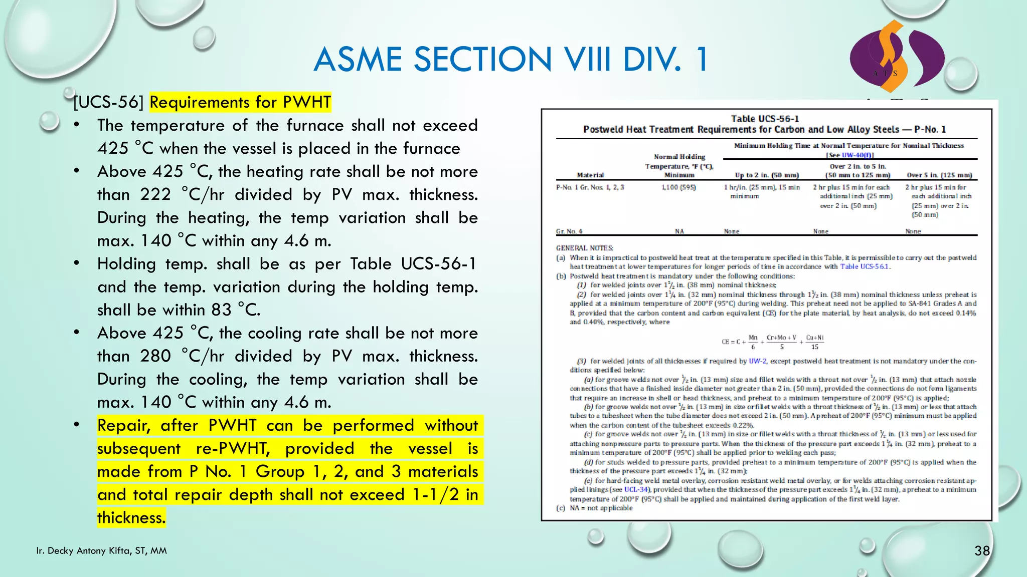 ASME SECTION VIII DIV. 1
38
Ir. Decky Antony Kifta, ST, MM
[UCS-56] Requirements for PWHT
• The temperature of the furnace shall not exceed
425 °C when the vessel is placed in the furnace
• Above 425 °C, the heating rate shall be not more
than 222 °C/hr divided by PV max. thickness.
During the heating, the temp variation shall be
max. 140 °C within any 4.6 m.
• Holding temp. shall be as per Table UCS-56-1
and the temp. variation during the holding temp.
shall be within 83 °C.
• Above 425 °C, the cooling rate shall be not more
than 280 °C/hr divided by PV max. thickness.
During the cooling, the temp variation shall be
max. 140 °C within any 4.6 m.
• Repair, after PWHT can be performed without
subsequent re-PWHT, provided the vessel is
made from P No. 1 Group 1, 2, and 3 materials
and total repair depth shall not exceed 1-1/2 in
thickness.
 