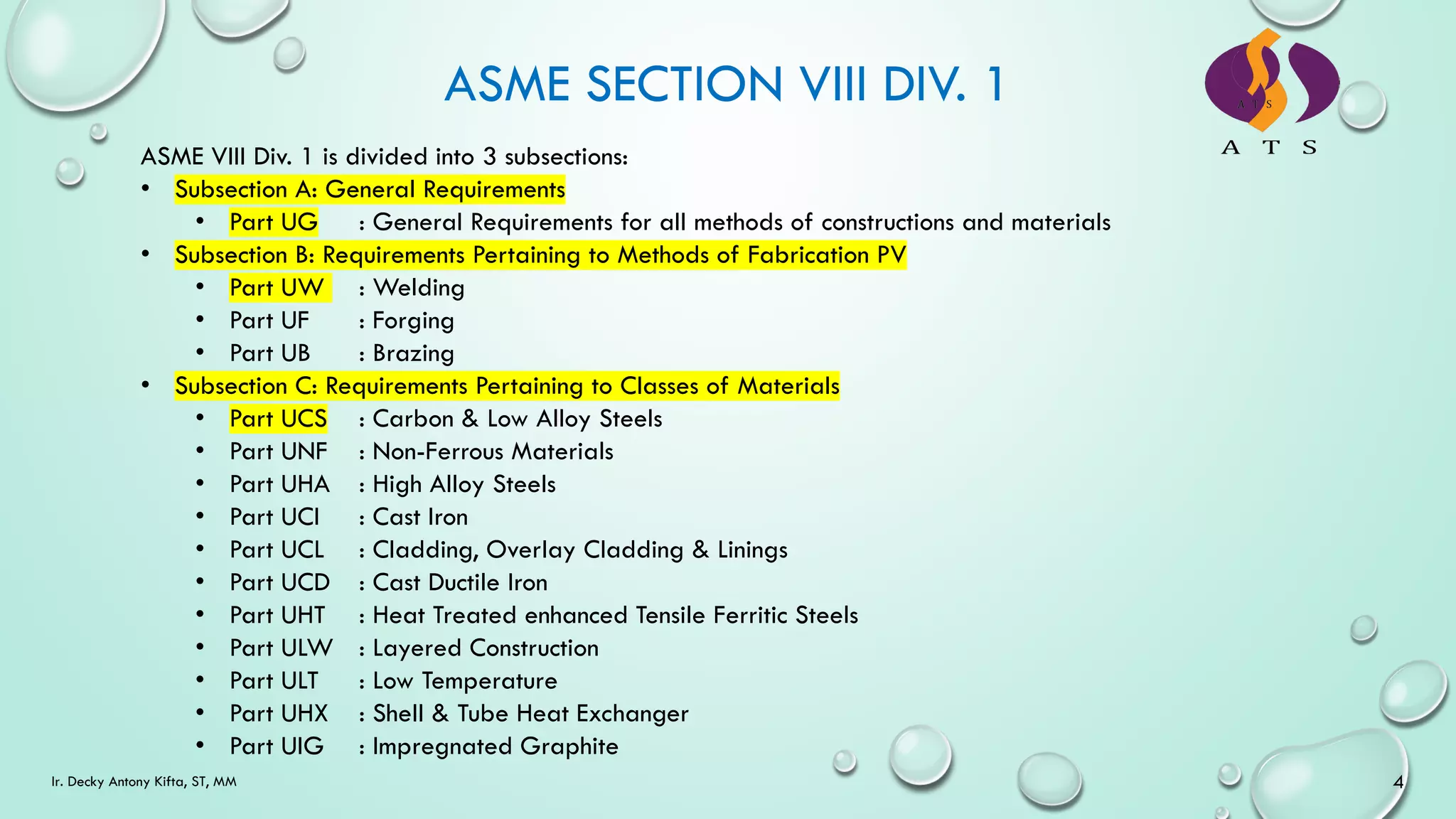 ASME VIII Div. 1 is divided into 3 subsections:
• Subsection A: General Requirements
• Part UG : General Requirements for all methods of constructions and materials
• Subsection B: Requirements Pertaining to Methods of Fabrication PV
• Part UW : Welding
• Part UF : Forging
• Part UB : Brazing
• Subsection C: Requirements Pertaining to Classes of Materials
• Part UCS : Carbon & Low Alloy Steels
• Part UNF : Non-Ferrous Materials
• Part UHA : High Alloy Steels
• Part UCI : Cast Iron
• Part UCL : Cladding, Overlay Cladding & Linings
• Part UCD : Cast Ductile Iron
• Part UHT : Heat Treated enhanced Tensile Ferritic Steels
• Part ULW : Layered Construction
• Part ULT : Low Temperature
• Part UHX : Shell & Tube Heat Exchanger
• Part UIG : Impregnated Graphite
ASME SECTION VIII DIV. 1
4
Ir. Decky Antony Kifta, ST, MM
 